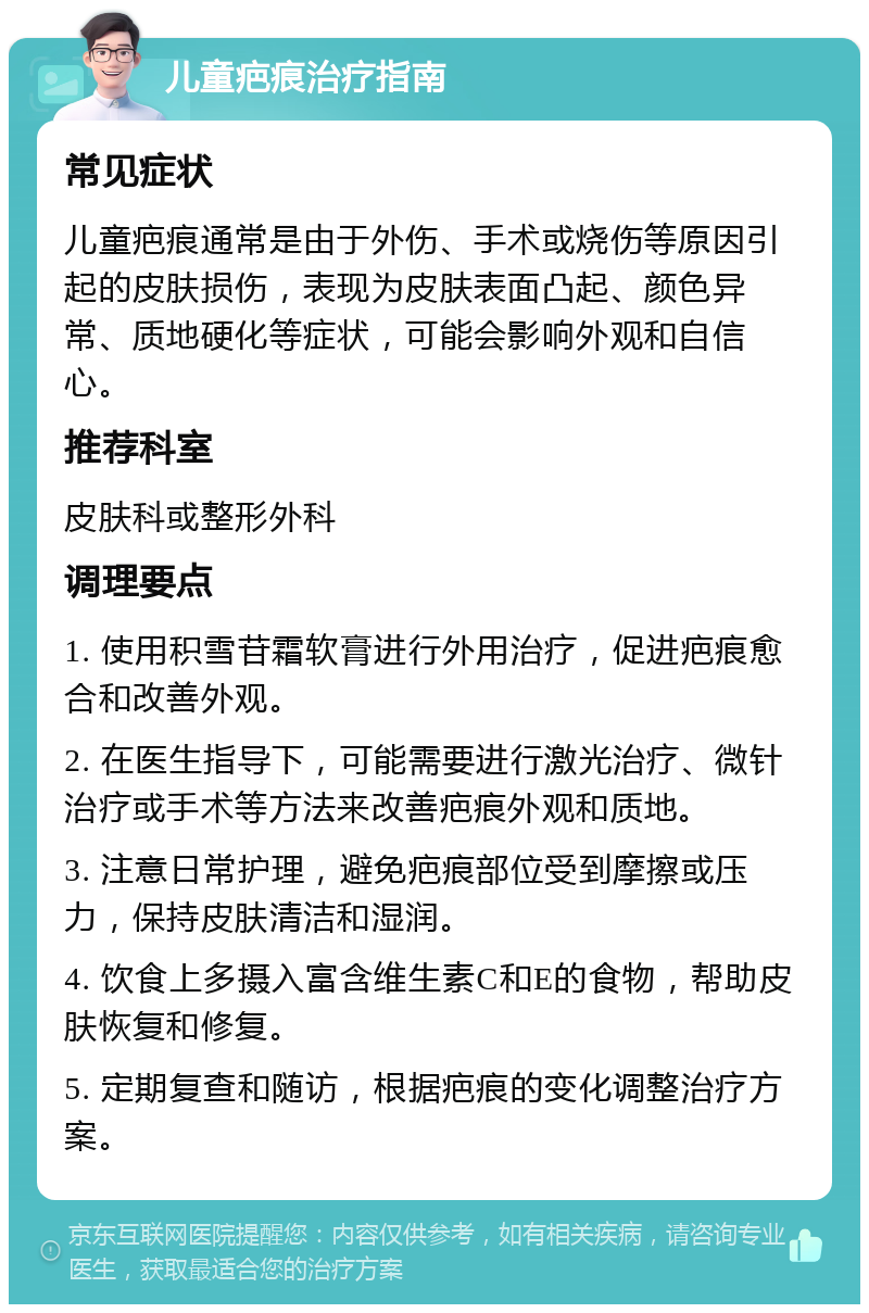 儿童疤痕治疗指南 常见症状 儿童疤痕通常是由于外伤、手术或烧伤等原因引起的皮肤损伤，表现为皮肤表面凸起、颜色异常、质地硬化等症状，可能会影响外观和自信心。 推荐科室 皮肤科或整形外科 调理要点 1. 使用积雪苷霜软膏进行外用治疗，促进疤痕愈合和改善外观。 2. 在医生指导下，可能需要进行激光治疗、微针治疗或手术等方法来改善疤痕外观和质地。 3. 注意日常护理，避免疤痕部位受到摩擦或压力，保持皮肤清洁和湿润。 4. 饮食上多摄入富含维生素C和E的食物，帮助皮肤恢复和修复。 5. 定期复查和随访，根据疤痕的变化调整治疗方案。