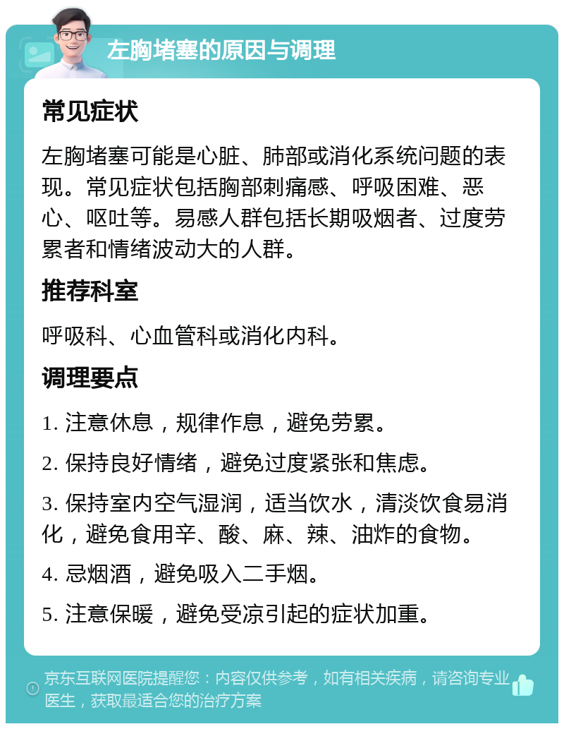 左胸堵塞的原因与调理 常见症状 左胸堵塞可能是心脏、肺部或消化系统问题的表现。常见症状包括胸部刺痛感、呼吸困难、恶心、呕吐等。易感人群包括长期吸烟者、过度劳累者和情绪波动大的人群。 推荐科室 呼吸科、心血管科或消化内科。 调理要点 1. 注意休息，规律作息，避免劳累。 2. 保持良好情绪，避免过度紧张和焦虑。 3. 保持室内空气湿润，适当饮水，清淡饮食易消化，避免食用辛、酸、麻、辣、油炸的食物。 4. 忌烟酒，避免吸入二手烟。 5. 注意保暖，避免受凉引起的症状加重。