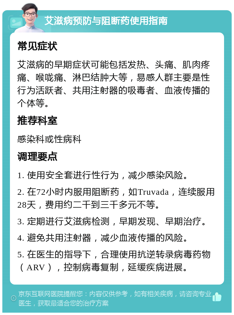 艾滋病预防与阻断药使用指南 常见症状 艾滋病的早期症状可能包括发热、头痛、肌肉疼痛、喉咙痛、淋巴结肿大等，易感人群主要是性行为活跃者、共用注射器的吸毒者、血液传播的个体等。 推荐科室 感染科或性病科 调理要点 1. 使用安全套进行性行为，减少感染风险。 2. 在72小时内服用阻断药，如Truvada，连续服用28天，费用约二千到三千多元不等。 3. 定期进行艾滋病检测，早期发现、早期治疗。 4. 避免共用注射器，减少血液传播的风险。 5. 在医生的指导下，合理使用抗逆转录病毒药物（ARV），控制病毒复制，延缓疾病进展。