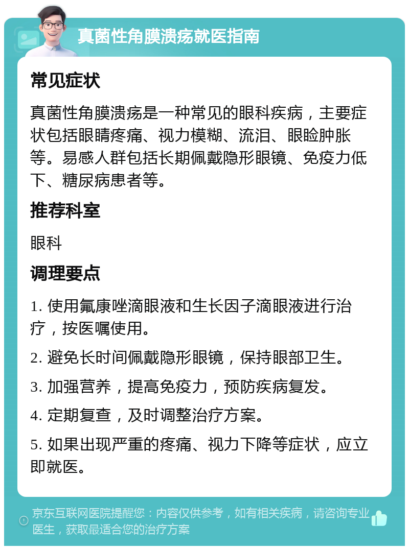 真菌性角膜溃疡就医指南 常见症状 真菌性角膜溃疡是一种常见的眼科疾病，主要症状包括眼睛疼痛、视力模糊、流泪、眼睑肿胀等。易感人群包括长期佩戴隐形眼镜、免疫力低下、糖尿病患者等。 推荐科室 眼科 调理要点 1. 使用氟康唑滴眼液和生长因子滴眼液进行治疗，按医嘱使用。 2. 避免长时间佩戴隐形眼镜，保持眼部卫生。 3. 加强营养，提高免疫力，预防疾病复发。 4. 定期复查，及时调整治疗方案。 5. 如果出现严重的疼痛、视力下降等症状，应立即就医。