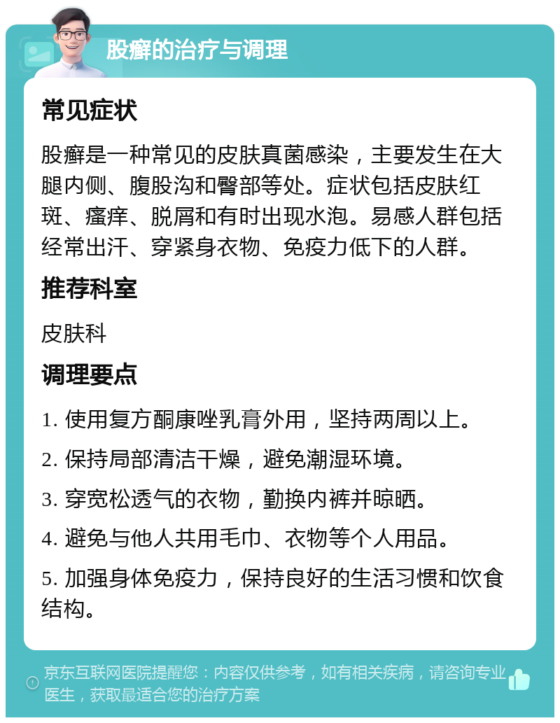 股癣的治疗与调理 常见症状 股癣是一种常见的皮肤真菌感染，主要发生在大腿内侧、腹股沟和臀部等处。症状包括皮肤红斑、瘙痒、脱屑和有时出现水泡。易感人群包括经常出汗、穿紧身衣物、免疫力低下的人群。 推荐科室 皮肤科 调理要点 1. 使用复方酮康唑乳膏外用，坚持两周以上。 2. 保持局部清洁干燥，避免潮湿环境。 3. 穿宽松透气的衣物，勤换内裤并晾晒。 4. 避免与他人共用毛巾、衣物等个人用品。 5. 加强身体免疫力，保持良好的生活习惯和饮食结构。