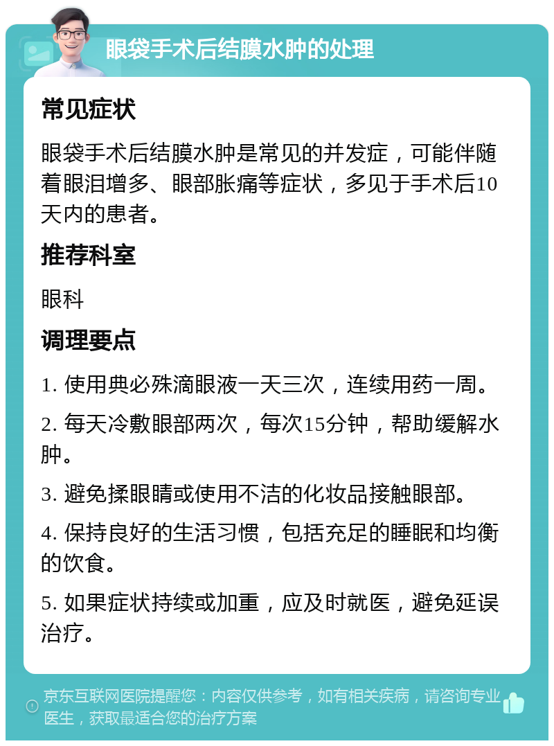 眼袋手术后结膜水肿的处理 常见症状 眼袋手术后结膜水肿是常见的并发症，可能伴随着眼泪增多、眼部胀痛等症状，多见于手术后10天内的患者。 推荐科室 眼科 调理要点 1. 使用典必殊滴眼液一天三次，连续用药一周。 2. 每天冷敷眼部两次，每次15分钟，帮助缓解水肿。 3. 避免揉眼睛或使用不洁的化妆品接触眼部。 4. 保持良好的生活习惯，包括充足的睡眠和均衡的饮食。 5. 如果症状持续或加重，应及时就医，避免延误治疗。