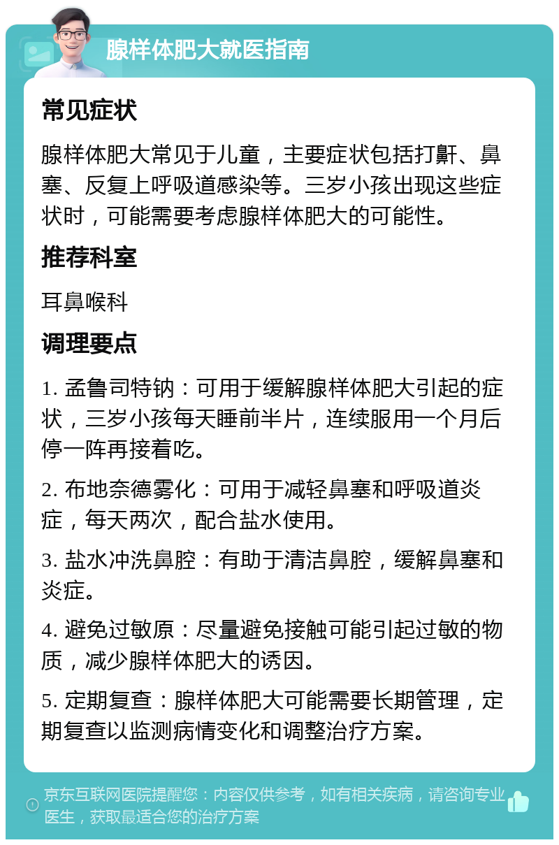 腺样体肥大就医指南 常见症状 腺样体肥大常见于儿童，主要症状包括打鼾、鼻塞、反复上呼吸道感染等。三岁小孩出现这些症状时，可能需要考虑腺样体肥大的可能性。 推荐科室 耳鼻喉科 调理要点 1. 孟鲁司特钠：可用于缓解腺样体肥大引起的症状，三岁小孩每天睡前半片，连续服用一个月后停一阵再接着吃。 2. 布地奈德雾化：可用于减轻鼻塞和呼吸道炎症，每天两次，配合盐水使用。 3. 盐水冲洗鼻腔：有助于清洁鼻腔，缓解鼻塞和炎症。 4. 避免过敏原：尽量避免接触可能引起过敏的物质，减少腺样体肥大的诱因。 5. 定期复查：腺样体肥大可能需要长期管理，定期复查以监测病情变化和调整治疗方案。