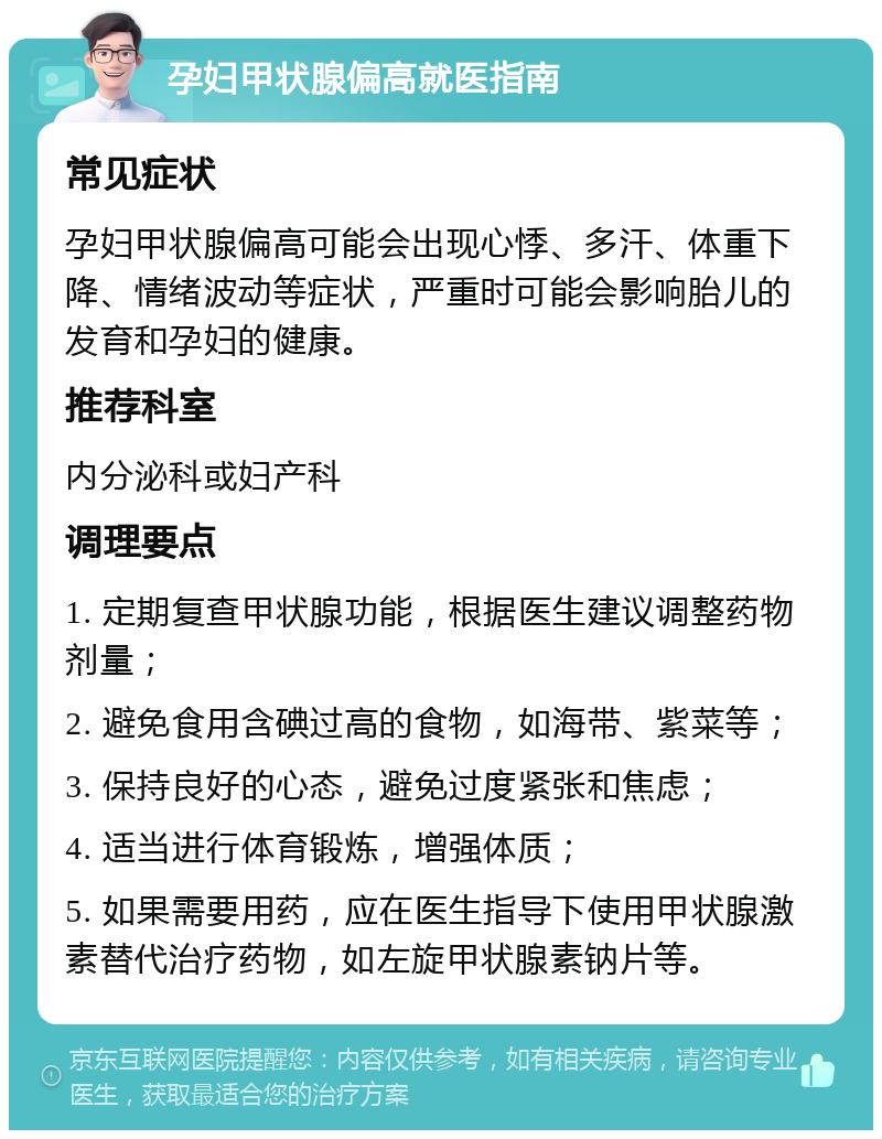 孕妇甲状腺偏高就医指南 常见症状 孕妇甲状腺偏高可能会出现心悸、多汗、体重下降、情绪波动等症状，严重时可能会影响胎儿的发育和孕妇的健康。 推荐科室 内分泌科或妇产科 调理要点 1. 定期复查甲状腺功能，根据医生建议调整药物剂量； 2. 避免食用含碘过高的食物，如海带、紫菜等； 3. 保持良好的心态，避免过度紧张和焦虑； 4. 适当进行体育锻炼，增强体质； 5. 如果需要用药，应在医生指导下使用甲状腺激素替代治疗药物，如左旋甲状腺素钠片等。