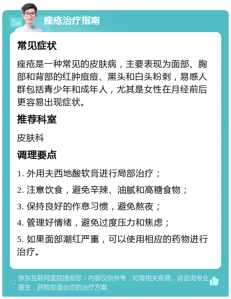 痤疮治疗指南 常见症状 痤疮是一种常见的皮肤病，主要表现为面部、胸部和背部的红肿痘痘、黑头和白头粉刺，易感人群包括青少年和成年人，尤其是女性在月经前后更容易出现症状。 推荐科室 皮肤科 调理要点 1. 外用夫西地酸软膏进行局部治疗； 2. 注意饮食，避免辛辣、油腻和高糖食物； 3. 保持良好的作息习惯，避免熬夜； 4. 管理好情绪，避免过度压力和焦虑； 5. 如果面部潮红严重，可以使用相应的药物进行治疗。