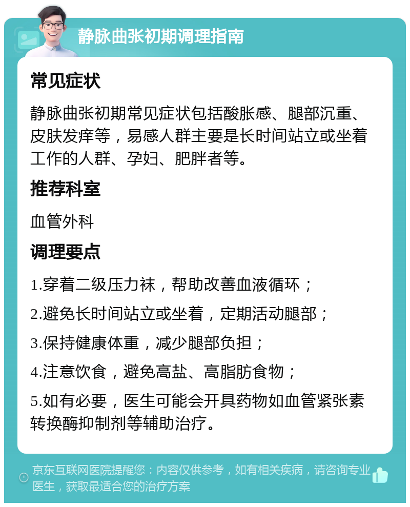 静脉曲张初期调理指南 常见症状 静脉曲张初期常见症状包括酸胀感、腿部沉重、皮肤发痒等，易感人群主要是长时间站立或坐着工作的人群、孕妇、肥胖者等。 推荐科室 血管外科 调理要点 1.穿着二级压力袜，帮助改善血液循环； 2.避免长时间站立或坐着，定期活动腿部； 3.保持健康体重，减少腿部负担； 4.注意饮食，避免高盐、高脂肪食物； 5.如有必要，医生可能会开具药物如血管紧张素转换酶抑制剂等辅助治疗。