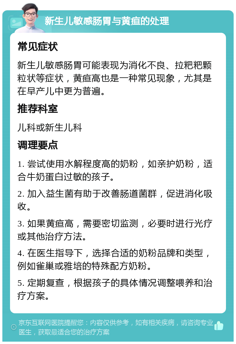 新生儿敏感肠胃与黄疸的处理 常见症状 新生儿敏感肠胃可能表现为消化不良、拉粑粑颗粒状等症状，黄疸高也是一种常见现象，尤其是在早产儿中更为普遍。 推荐科室 儿科或新生儿科 调理要点 1. 尝试使用水解程度高的奶粉，如亲护奶粉，适合牛奶蛋白过敏的孩子。 2. 加入益生菌有助于改善肠道菌群，促进消化吸收。 3. 如果黄疸高，需要密切监测，必要时进行光疗或其他治疗方法。 4. 在医生指导下，选择合适的奶粉品牌和类型，例如雀巢或雅培的特殊配方奶粉。 5. 定期复查，根据孩子的具体情况调整喂养和治疗方案。