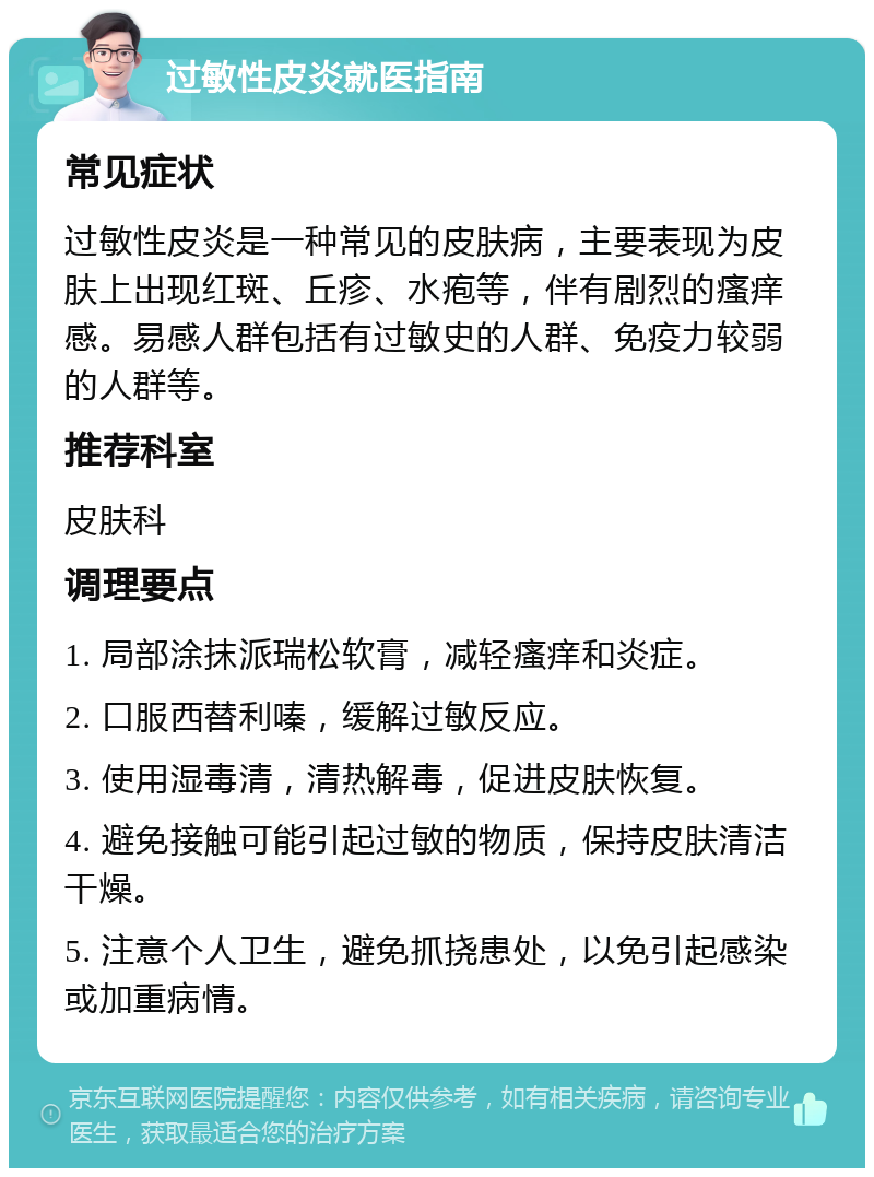 过敏性皮炎就医指南 常见症状 过敏性皮炎是一种常见的皮肤病，主要表现为皮肤上出现红斑、丘疹、水疱等，伴有剧烈的瘙痒感。易感人群包括有过敏史的人群、免疫力较弱的人群等。 推荐科室 皮肤科 调理要点 1. 局部涂抹派瑞松软膏，减轻瘙痒和炎症。 2. 口服西替利嗪，缓解过敏反应。 3. 使用湿毒清，清热解毒，促进皮肤恢复。 4. 避免接触可能引起过敏的物质，保持皮肤清洁干燥。 5. 注意个人卫生，避免抓挠患处，以免引起感染或加重病情。