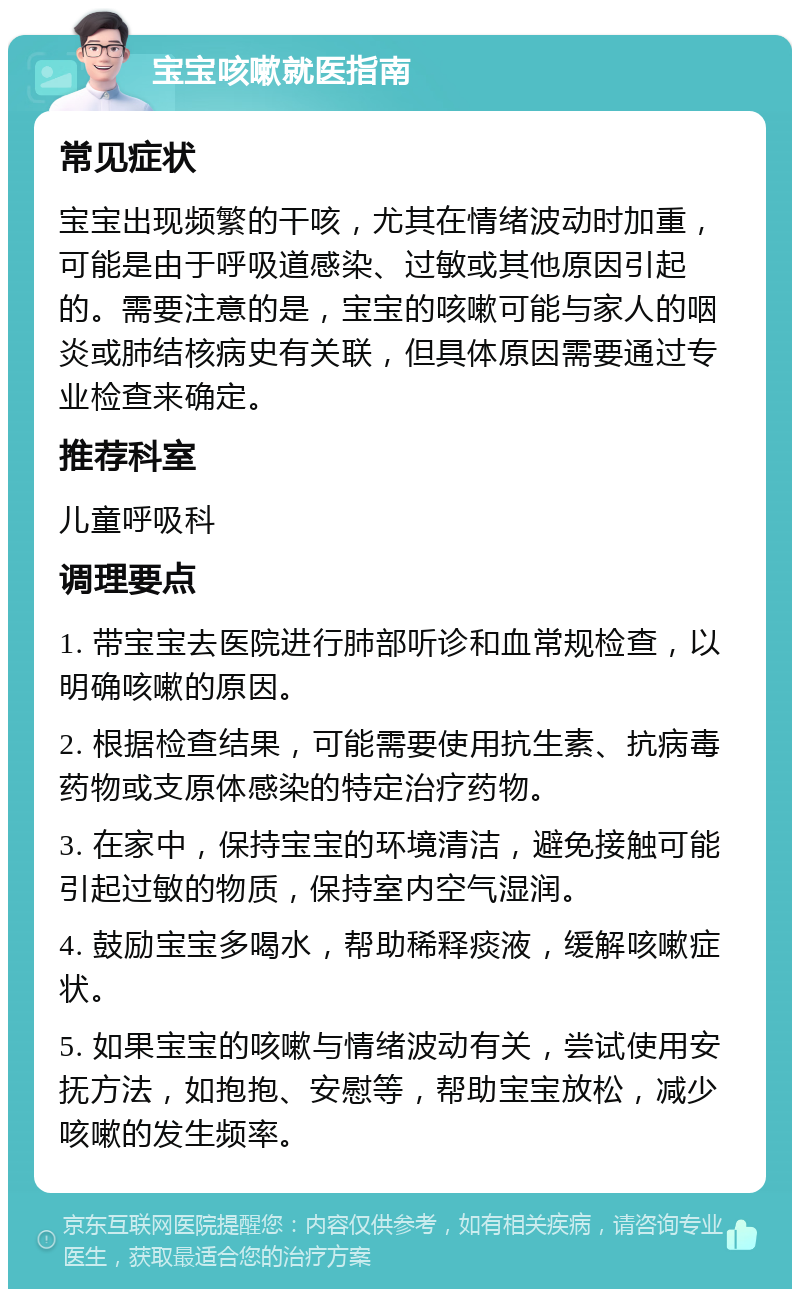 宝宝咳嗽就医指南 常见症状 宝宝出现频繁的干咳，尤其在情绪波动时加重，可能是由于呼吸道感染、过敏或其他原因引起的。需要注意的是，宝宝的咳嗽可能与家人的咽炎或肺结核病史有关联，但具体原因需要通过专业检查来确定。 推荐科室 儿童呼吸科 调理要点 1. 带宝宝去医院进行肺部听诊和血常规检查，以明确咳嗽的原因。 2. 根据检查结果，可能需要使用抗生素、抗病毒药物或支原体感染的特定治疗药物。 3. 在家中，保持宝宝的环境清洁，避免接触可能引起过敏的物质，保持室内空气湿润。 4. 鼓励宝宝多喝水，帮助稀释痰液，缓解咳嗽症状。 5. 如果宝宝的咳嗽与情绪波动有关，尝试使用安抚方法，如抱抱、安慰等，帮助宝宝放松，减少咳嗽的发生频率。