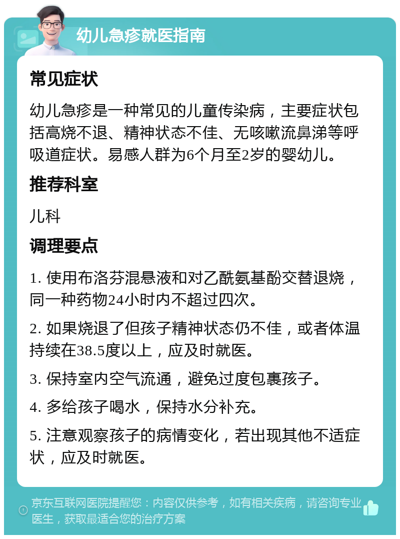 幼儿急疹就医指南 常见症状 幼儿急疹是一种常见的儿童传染病，主要症状包括高烧不退、精神状态不佳、无咳嗽流鼻涕等呼吸道症状。易感人群为6个月至2岁的婴幼儿。 推荐科室 儿科 调理要点 1. 使用布洛芬混悬液和对乙酰氨基酚交替退烧，同一种药物24小时内不超过四次。 2. 如果烧退了但孩子精神状态仍不佳，或者体温持续在38.5度以上，应及时就医。 3. 保持室内空气流通，避免过度包裹孩子。 4. 多给孩子喝水，保持水分补充。 5. 注意观察孩子的病情变化，若出现其他不适症状，应及时就医。