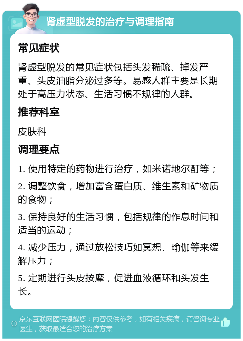 肾虚型脱发的治疗与调理指南 常见症状 肾虚型脱发的常见症状包括头发稀疏、掉发严重、头皮油脂分泌过多等。易感人群主要是长期处于高压力状态、生活习惯不规律的人群。 推荐科室 皮肤科 调理要点 1. 使用特定的药物进行治疗，如米诺地尔酊等； 2. 调整饮食，增加富含蛋白质、维生素和矿物质的食物； 3. 保持良好的生活习惯，包括规律的作息时间和适当的运动； 4. 减少压力，通过放松技巧如冥想、瑜伽等来缓解压力； 5. 定期进行头皮按摩，促进血液循环和头发生长。