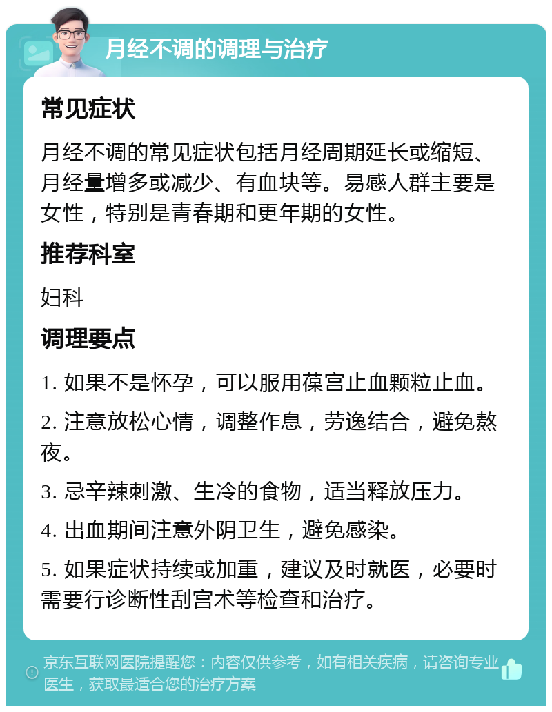 月经不调的调理与治疗 常见症状 月经不调的常见症状包括月经周期延长或缩短、月经量增多或减少、有血块等。易感人群主要是女性，特别是青春期和更年期的女性。 推荐科室 妇科 调理要点 1. 如果不是怀孕，可以服用葆宫止血颗粒止血。 2. 注意放松心情，调整作息，劳逸结合，避免熬夜。 3. 忌辛辣刺激、生冷的食物，适当释放压力。 4. 出血期间注意外阴卫生，避免感染。 5. 如果症状持续或加重，建议及时就医，必要时需要行诊断性刮宫术等检查和治疗。