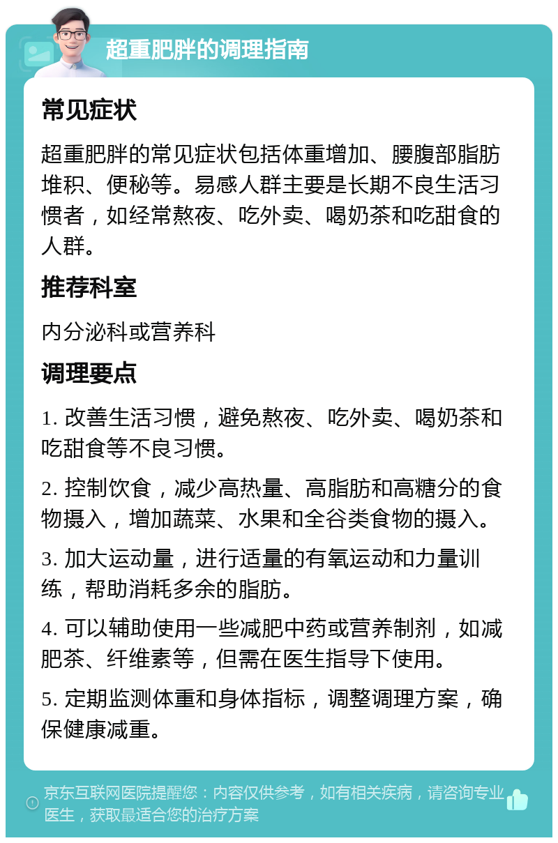 超重肥胖的调理指南 常见症状 超重肥胖的常见症状包括体重增加、腰腹部脂肪堆积、便秘等。易感人群主要是长期不良生活习惯者，如经常熬夜、吃外卖、喝奶茶和吃甜食的人群。 推荐科室 内分泌科或营养科 调理要点 1. 改善生活习惯，避免熬夜、吃外卖、喝奶茶和吃甜食等不良习惯。 2. 控制饮食，减少高热量、高脂肪和高糖分的食物摄入，增加蔬菜、水果和全谷类食物的摄入。 3. 加大运动量，进行适量的有氧运动和力量训练，帮助消耗多余的脂肪。 4. 可以辅助使用一些减肥中药或营养制剂，如减肥茶、纤维素等，但需在医生指导下使用。 5. 定期监测体重和身体指标，调整调理方案，确保健康减重。