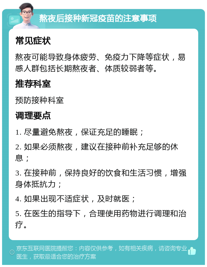 熬夜后接种新冠疫苗的注意事项 常见症状 熬夜可能导致身体疲劳、免疫力下降等症状，易感人群包括长期熬夜者、体质较弱者等。 推荐科室 预防接种科室 调理要点 1. 尽量避免熬夜，保证充足的睡眠； 2. 如果必须熬夜，建议在接种前补充足够的休息； 3. 在接种前，保持良好的饮食和生活习惯，增强身体抵抗力； 4. 如果出现不适症状，及时就医； 5. 在医生的指导下，合理使用药物进行调理和治疗。