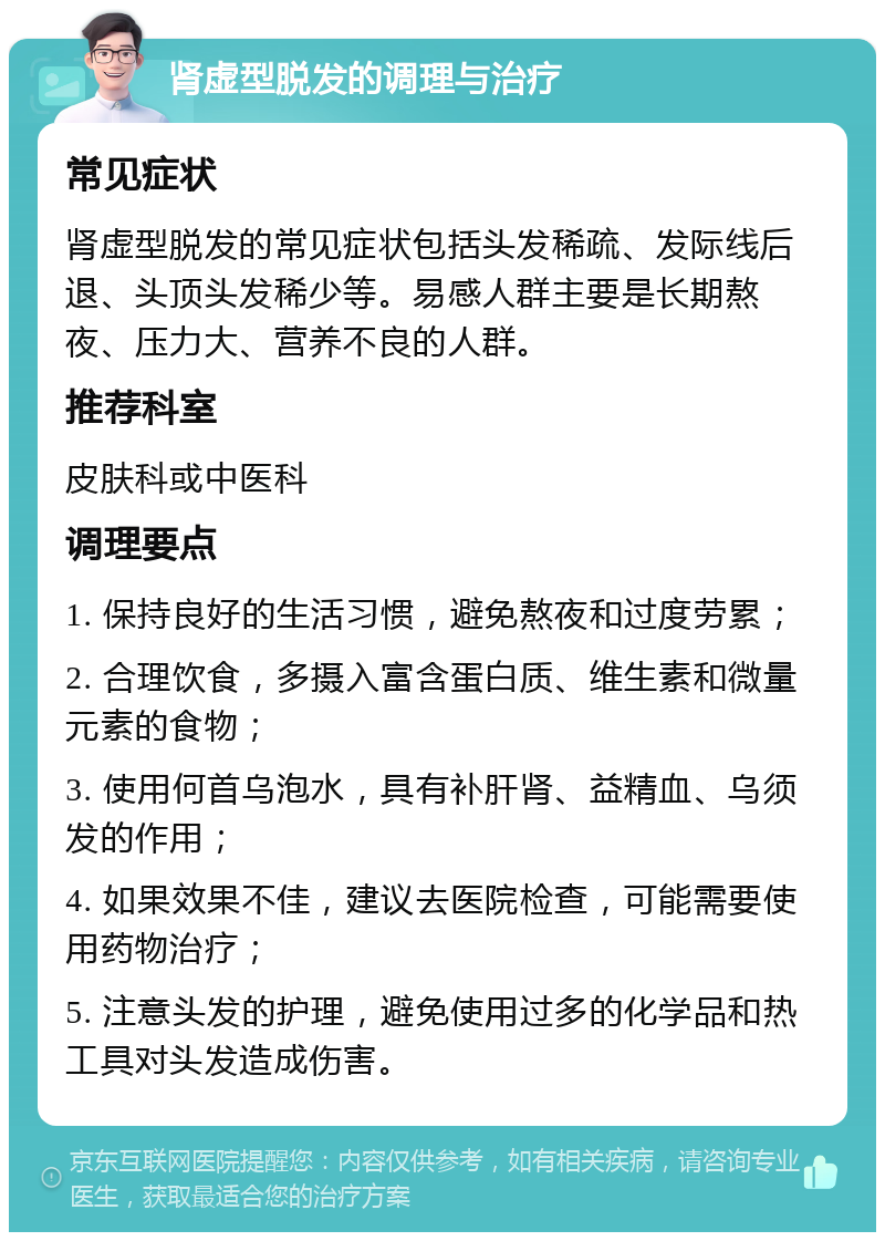 肾虚型脱发的调理与治疗 常见症状 肾虚型脱发的常见症状包括头发稀疏、发际线后退、头顶头发稀少等。易感人群主要是长期熬夜、压力大、营养不良的人群。 推荐科室 皮肤科或中医科 调理要点 1. 保持良好的生活习惯，避免熬夜和过度劳累； 2. 合理饮食，多摄入富含蛋白质、维生素和微量元素的食物； 3. 使用何首乌泡水，具有补肝肾、益精血、乌须发的作用； 4. 如果效果不佳，建议去医院检查，可能需要使用药物治疗； 5. 注意头发的护理，避免使用过多的化学品和热工具对头发造成伤害。