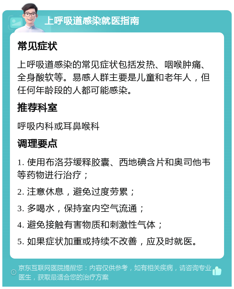 上呼吸道感染就医指南 常见症状 上呼吸道感染的常见症状包括发热、咽喉肿痛、全身酸软等。易感人群主要是儿童和老年人，但任何年龄段的人都可能感染。 推荐科室 呼吸内科或耳鼻喉科 调理要点 1. 使用布洛芬缓释胶囊、西地碘含片和奥司他韦等药物进行治疗； 2. 注意休息，避免过度劳累； 3. 多喝水，保持室内空气流通； 4. 避免接触有害物质和刺激性气体； 5. 如果症状加重或持续不改善，应及时就医。