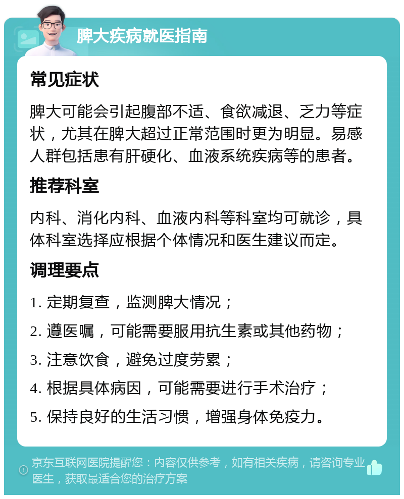 脾大疾病就医指南 常见症状 脾大可能会引起腹部不适、食欲减退、乏力等症状，尤其在脾大超过正常范围时更为明显。易感人群包括患有肝硬化、血液系统疾病等的患者。 推荐科室 内科、消化内科、血液内科等科室均可就诊，具体科室选择应根据个体情况和医生建议而定。 调理要点 1. 定期复查，监测脾大情况； 2. 遵医嘱，可能需要服用抗生素或其他药物； 3. 注意饮食，避免过度劳累； 4. 根据具体病因，可能需要进行手术治疗； 5. 保持良好的生活习惯，增强身体免疫力。