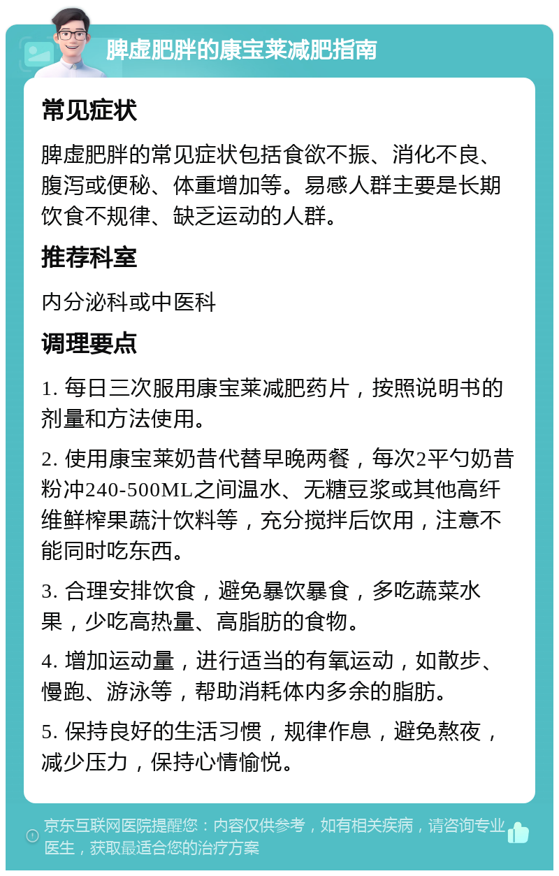 脾虚肥胖的康宝莱减肥指南 常见症状 脾虚肥胖的常见症状包括食欲不振、消化不良、腹泻或便秘、体重增加等。易感人群主要是长期饮食不规律、缺乏运动的人群。 推荐科室 内分泌科或中医科 调理要点 1. 每日三次服用康宝莱减肥药片，按照说明书的剂量和方法使用。 2. 使用康宝莱奶昔代替早晚两餐，每次2平勺奶昔粉冲240-500ML之间温水、无糖豆浆或其他高纤维鲜榨果蔬汁饮料等，充分搅拌后饮用，注意不能同时吃东西。 3. 合理安排饮食，避免暴饮暴食，多吃蔬菜水果，少吃高热量、高脂肪的食物。 4. 增加运动量，进行适当的有氧运动，如散步、慢跑、游泳等，帮助消耗体内多余的脂肪。 5. 保持良好的生活习惯，规律作息，避免熬夜，减少压力，保持心情愉悦。