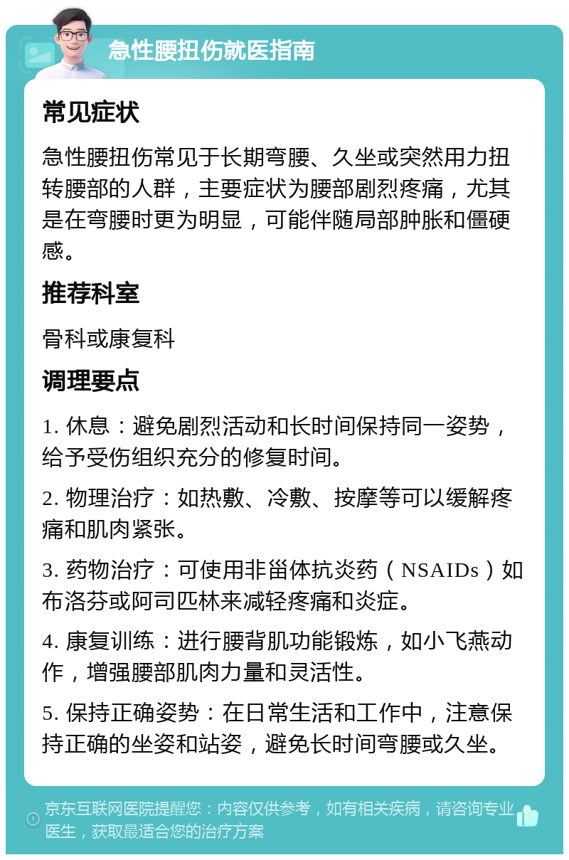 急性腰扭伤就医指南 常见症状 急性腰扭伤常见于长期弯腰、久坐或突然用力扭转腰部的人群，主要症状为腰部剧烈疼痛，尤其是在弯腰时更为明显，可能伴随局部肿胀和僵硬感。 推荐科室 骨科或康复科 调理要点 1. 休息：避免剧烈活动和长时间保持同一姿势，给予受伤组织充分的修复时间。 2. 物理治疗：如热敷、冷敷、按摩等可以缓解疼痛和肌肉紧张。 3. 药物治疗：可使用非甾体抗炎药（NSAIDs）如布洛芬或阿司匹林来减轻疼痛和炎症。 4. 康复训练：进行腰背肌功能锻炼，如小飞燕动作，增强腰部肌肉力量和灵活性。 5. 保持正确姿势：在日常生活和工作中，注意保持正确的坐姿和站姿，避免长时间弯腰或久坐。