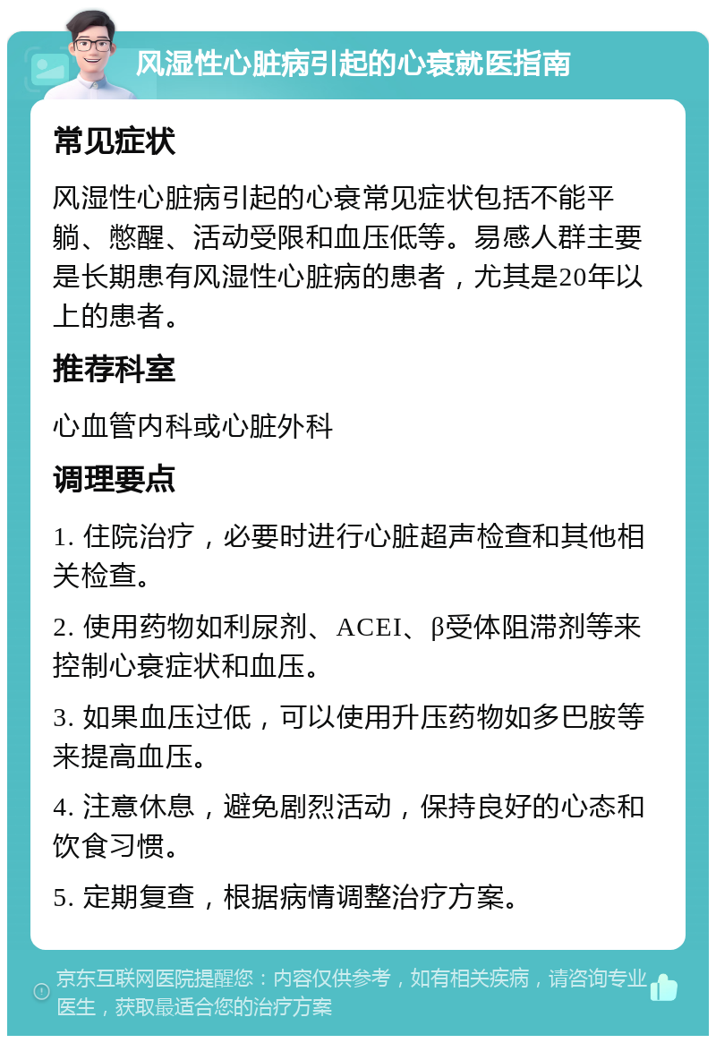 风湿性心脏病引起的心衰就医指南 常见症状 风湿性心脏病引起的心衰常见症状包括不能平躺、憋醒、活动受限和血压低等。易感人群主要是长期患有风湿性心脏病的患者，尤其是20年以上的患者。 推荐科室 心血管内科或心脏外科 调理要点 1. 住院治疗，必要时进行心脏超声检查和其他相关检查。 2. 使用药物如利尿剂、ACEI、β受体阻滞剂等来控制心衰症状和血压。 3. 如果血压过低，可以使用升压药物如多巴胺等来提高血压。 4. 注意休息，避免剧烈活动，保持良好的心态和饮食习惯。 5. 定期复查，根据病情调整治疗方案。