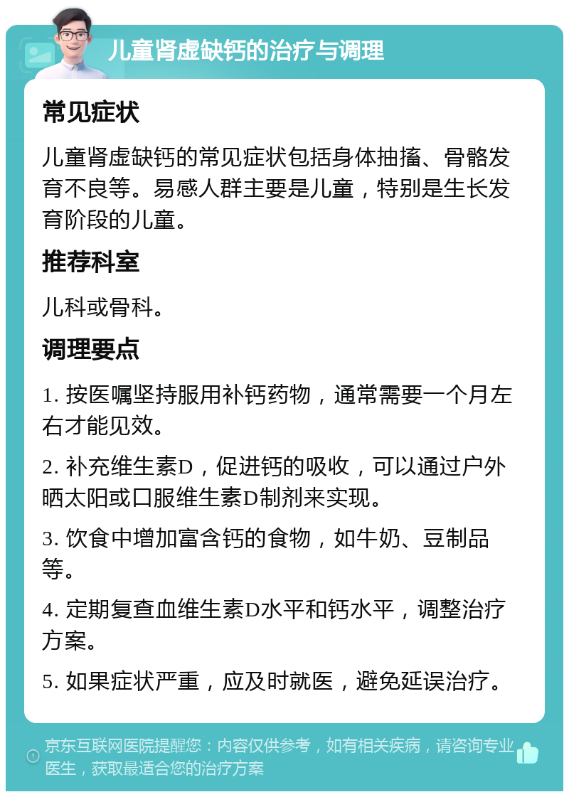 儿童肾虚缺钙的治疗与调理 常见症状 儿童肾虚缺钙的常见症状包括身体抽搐、骨骼发育不良等。易感人群主要是儿童，特别是生长发育阶段的儿童。 推荐科室 儿科或骨科。 调理要点 1. 按医嘱坚持服用补钙药物，通常需要一个月左右才能见效。 2. 补充维生素D，促进钙的吸收，可以通过户外晒太阳或口服维生素D制剂来实现。 3. 饮食中增加富含钙的食物，如牛奶、豆制品等。 4. 定期复查血维生素D水平和钙水平，调整治疗方案。 5. 如果症状严重，应及时就医，避免延误治疗。