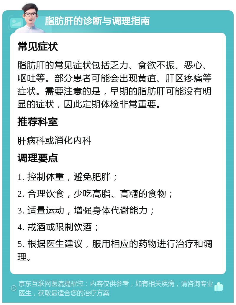 脂肪肝的诊断与调理指南 常见症状 脂肪肝的常见症状包括乏力、食欲不振、恶心、呕吐等。部分患者可能会出现黄疸、肝区疼痛等症状。需要注意的是，早期的脂肪肝可能没有明显的症状，因此定期体检非常重要。 推荐科室 肝病科或消化内科 调理要点 1. 控制体重，避免肥胖； 2. 合理饮食，少吃高脂、高糖的食物； 3. 适量运动，增强身体代谢能力； 4. 戒酒或限制饮酒； 5. 根据医生建议，服用相应的药物进行治疗和调理。