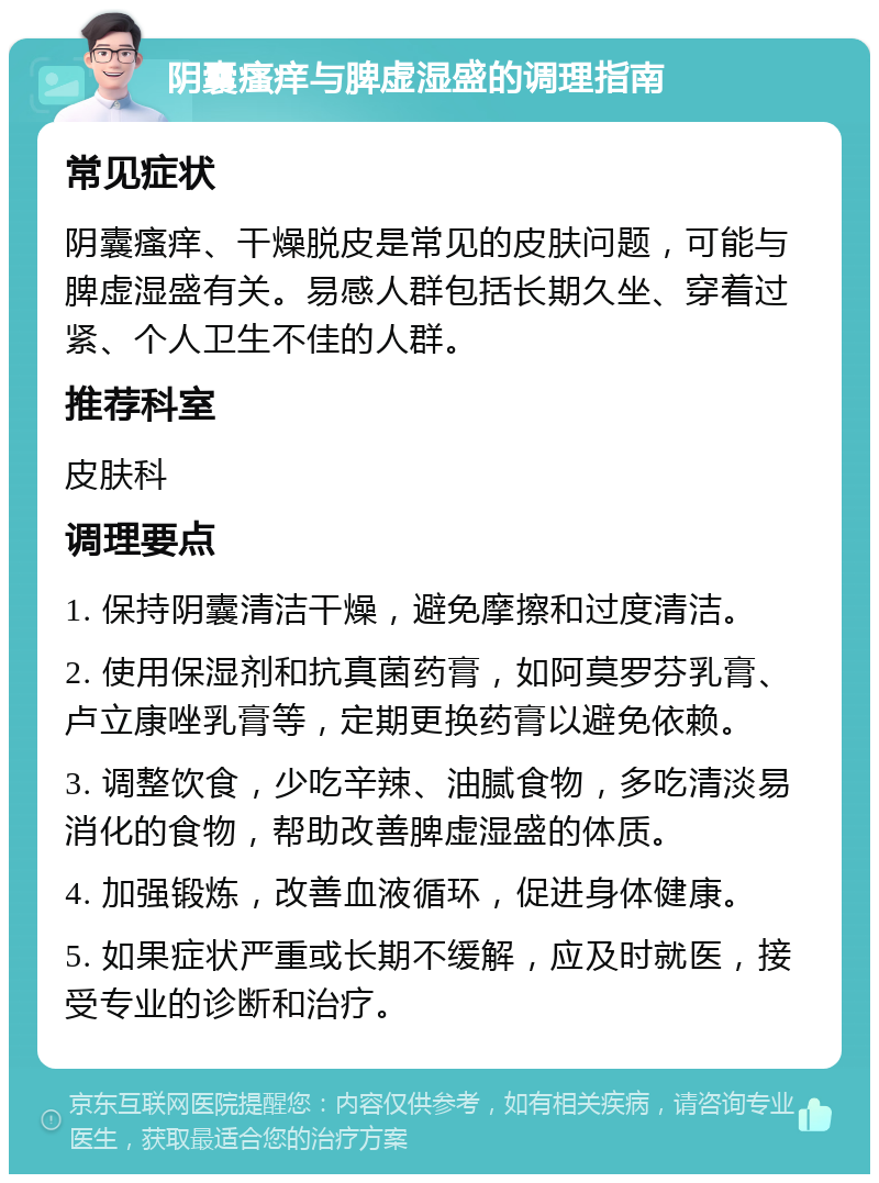 阴囊瘙痒与脾虚湿盛的调理指南 常见症状 阴囊瘙痒、干燥脱皮是常见的皮肤问题，可能与脾虚湿盛有关。易感人群包括长期久坐、穿着过紧、个人卫生不佳的人群。 推荐科室 皮肤科 调理要点 1. 保持阴囊清洁干燥，避免摩擦和过度清洁。 2. 使用保湿剂和抗真菌药膏，如阿莫罗芬乳膏、卢立康唑乳膏等，定期更换药膏以避免依赖。 3. 调整饮食，少吃辛辣、油腻食物，多吃清淡易消化的食物，帮助改善脾虚湿盛的体质。 4. 加强锻炼，改善血液循环，促进身体健康。 5. 如果症状严重或长期不缓解，应及时就医，接受专业的诊断和治疗。