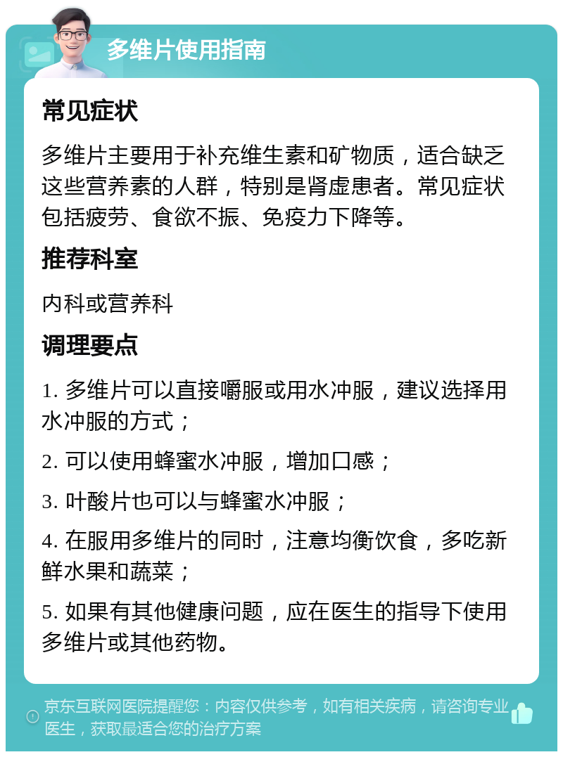 多维片使用指南 常见症状 多维片主要用于补充维生素和矿物质，适合缺乏这些营养素的人群，特别是肾虚患者。常见症状包括疲劳、食欲不振、免疫力下降等。 推荐科室 内科或营养科 调理要点 1. 多维片可以直接嚼服或用水冲服，建议选择用水冲服的方式； 2. 可以使用蜂蜜水冲服，增加口感； 3. 叶酸片也可以与蜂蜜水冲服； 4. 在服用多维片的同时，注意均衡饮食，多吃新鲜水果和蔬菜； 5. 如果有其他健康问题，应在医生的指导下使用多维片或其他药物。