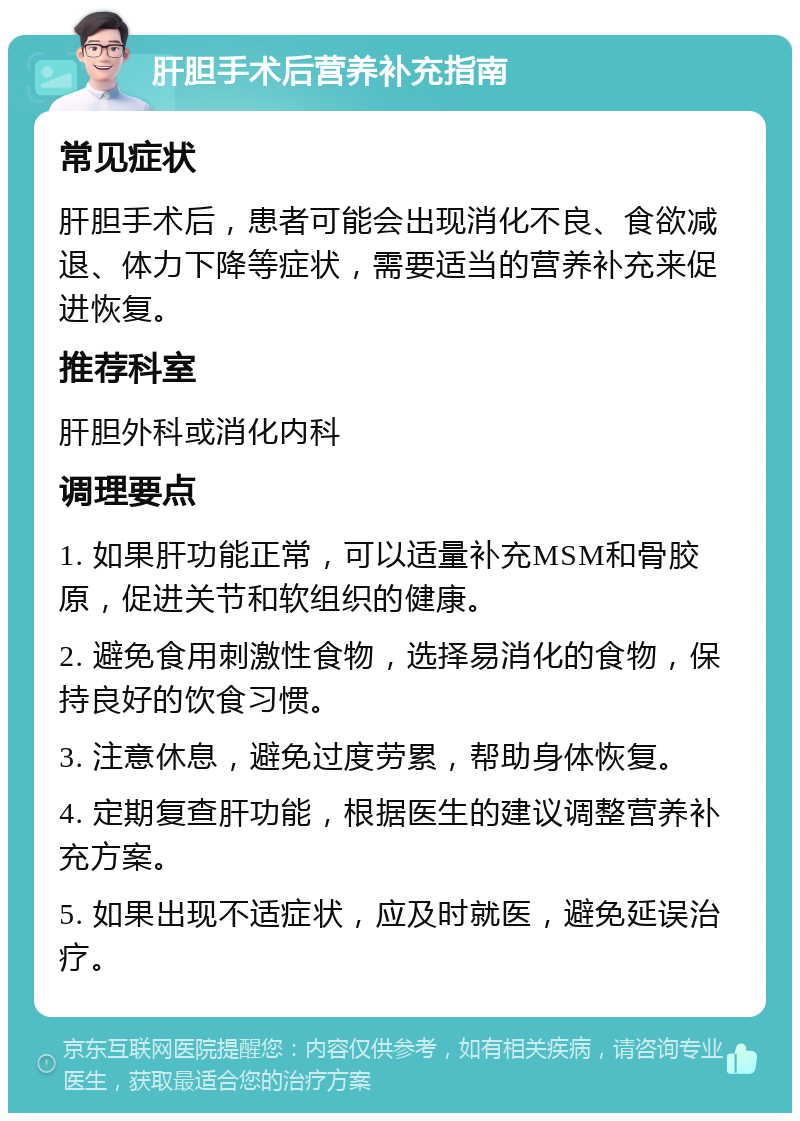 肝胆手术后营养补充指南 常见症状 肝胆手术后，患者可能会出现消化不良、食欲减退、体力下降等症状，需要适当的营养补充来促进恢复。 推荐科室 肝胆外科或消化内科 调理要点 1. 如果肝功能正常，可以适量补充MSM和骨胶原，促进关节和软组织的健康。 2. 避免食用刺激性食物，选择易消化的食物，保持良好的饮食习惯。 3. 注意休息，避免过度劳累，帮助身体恢复。 4. 定期复查肝功能，根据医生的建议调整营养补充方案。 5. 如果出现不适症状，应及时就医，避免延误治疗。