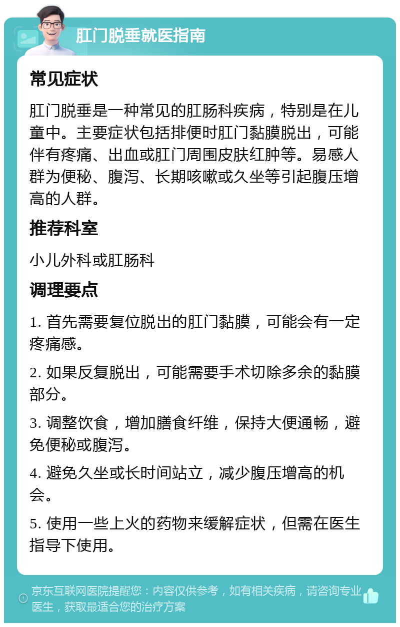 肛门脱垂就医指南 常见症状 肛门脱垂是一种常见的肛肠科疾病，特别是在儿童中。主要症状包括排便时肛门黏膜脱出，可能伴有疼痛、出血或肛门周围皮肤红肿等。易感人群为便秘、腹泻、长期咳嗽或久坐等引起腹压增高的人群。 推荐科室 小儿外科或肛肠科 调理要点 1. 首先需要复位脱出的肛门黏膜，可能会有一定疼痛感。 2. 如果反复脱出，可能需要手术切除多余的黏膜部分。 3. 调整饮食，增加膳食纤维，保持大便通畅，避免便秘或腹泻。 4. 避免久坐或长时间站立，减少腹压增高的机会。 5. 使用一些上火的药物来缓解症状，但需在医生指导下使用。