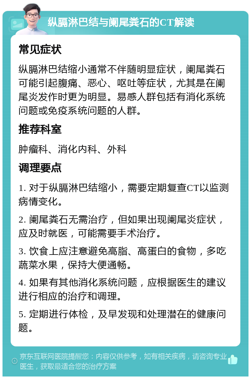 纵膈淋巴结与阑尾粪石的CT解读 常见症状 纵膈淋巴结缩小通常不伴随明显症状，阑尾粪石可能引起腹痛、恶心、呕吐等症状，尤其是在阑尾炎发作时更为明显。易感人群包括有消化系统问题或免疫系统问题的人群。 推荐科室 肿瘤科、消化内科、外科 调理要点 1. 对于纵膈淋巴结缩小，需要定期复查CT以监测病情变化。 2. 阑尾粪石无需治疗，但如果出现阑尾炎症状，应及时就医，可能需要手术治疗。 3. 饮食上应注意避免高脂、高蛋白的食物，多吃蔬菜水果，保持大便通畅。 4. 如果有其他消化系统问题，应根据医生的建议进行相应的治疗和调理。 5. 定期进行体检，及早发现和处理潜在的健康问题。