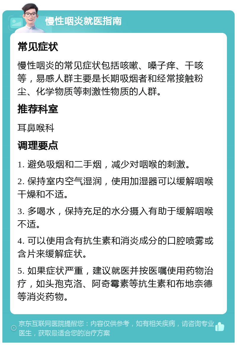 慢性咽炎就医指南 常见症状 慢性咽炎的常见症状包括咳嗽、嗓子痒、干咳等，易感人群主要是长期吸烟者和经常接触粉尘、化学物质等刺激性物质的人群。 推荐科室 耳鼻喉科 调理要点 1. 避免吸烟和二手烟，减少对咽喉的刺激。 2. 保持室内空气湿润，使用加湿器可以缓解咽喉干燥和不适。 3. 多喝水，保持充足的水分摄入有助于缓解咽喉不适。 4. 可以使用含有抗生素和消炎成分的口腔喷雾或含片来缓解症状。 5. 如果症状严重，建议就医并按医嘱使用药物治疗，如头孢克洛、阿奇霉素等抗生素和布地奈德等消炎药物。