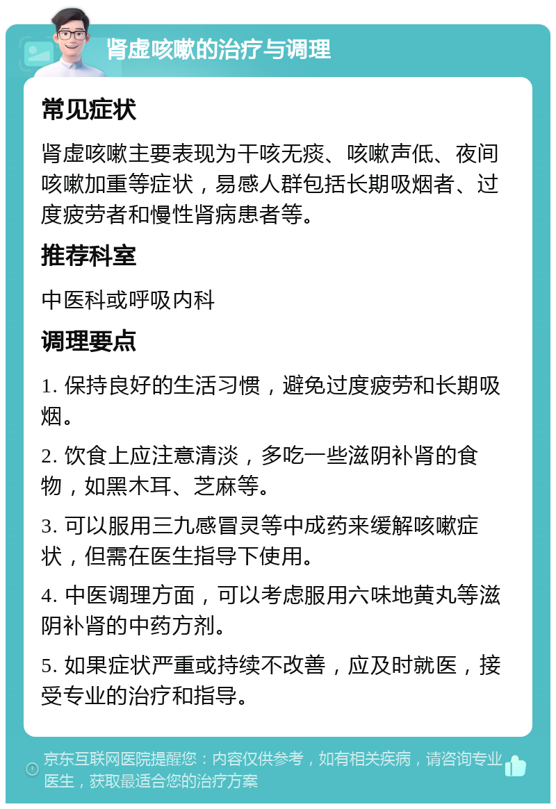 肾虚咳嗽的治疗与调理 常见症状 肾虚咳嗽主要表现为干咳无痰、咳嗽声低、夜间咳嗽加重等症状，易感人群包括长期吸烟者、过度疲劳者和慢性肾病患者等。 推荐科室 中医科或呼吸内科 调理要点 1. 保持良好的生活习惯，避免过度疲劳和长期吸烟。 2. 饮食上应注意清淡，多吃一些滋阴补肾的食物，如黑木耳、芝麻等。 3. 可以服用三九感冒灵等中成药来缓解咳嗽症状，但需在医生指导下使用。 4. 中医调理方面，可以考虑服用六味地黄丸等滋阴补肾的中药方剂。 5. 如果症状严重或持续不改善，应及时就医，接受专业的治疗和指导。