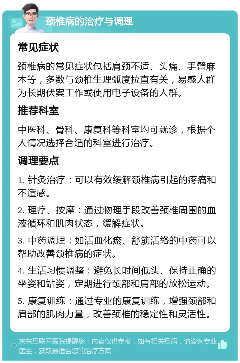 颈椎病的治疗与调理 常见症状 颈椎病的常见症状包括肩颈不适、头痛、手臂麻木等，多数与颈椎生理弧度拉直有关，易感人群为长期伏案工作或使用电子设备的人群。 推荐科室 中医科、骨科、康复科等科室均可就诊，根据个人情况选择合适的科室进行治疗。 调理要点 1. 针灸治疗：可以有效缓解颈椎病引起的疼痛和不适感。 2. 理疗、按摩：通过物理手段改善颈椎周围的血液循环和肌肉状态，缓解症状。 3. 中药调理：如活血化瘀、舒筋活络的中药可以帮助改善颈椎病的症状。 4. 生活习惯调整：避免长时间低头、保持正确的坐姿和站姿，定期进行颈部和肩部的放松运动。 5. 康复训练：通过专业的康复训练，增强颈部和肩部的肌肉力量，改善颈椎的稳定性和灵活性。