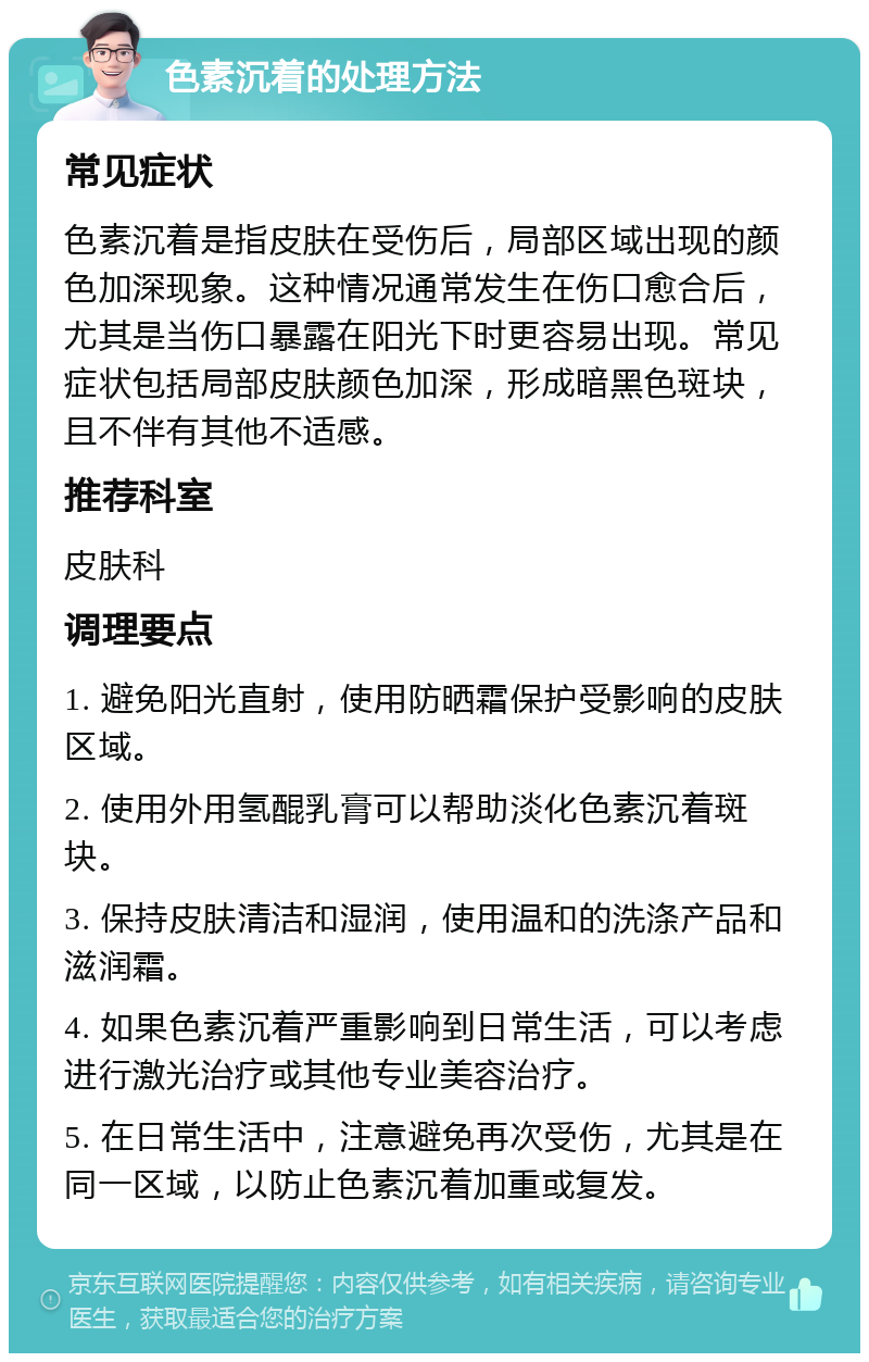 色素沉着的处理方法 常见症状 色素沉着是指皮肤在受伤后，局部区域出现的颜色加深现象。这种情况通常发生在伤口愈合后，尤其是当伤口暴露在阳光下时更容易出现。常见症状包括局部皮肤颜色加深，形成暗黑色斑块，且不伴有其他不适感。 推荐科室 皮肤科 调理要点 1. 避免阳光直射，使用防晒霜保护受影响的皮肤区域。 2. 使用外用氢醌乳膏可以帮助淡化色素沉着斑块。 3. 保持皮肤清洁和湿润，使用温和的洗涤产品和滋润霜。 4. 如果色素沉着严重影响到日常生活，可以考虑进行激光治疗或其他专业美容治疗。 5. 在日常生活中，注意避免再次受伤，尤其是在同一区域，以防止色素沉着加重或复发。