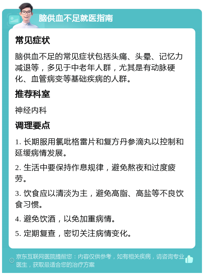 脑供血不足就医指南 常见症状 脑供血不足的常见症状包括头痛、头晕、记忆力减退等，多见于中老年人群，尤其是有动脉硬化、血管病变等基础疾病的人群。 推荐科室 神经内科 调理要点 1. 长期服用氯吡格雷片和复方丹参滴丸以控制和延缓病情发展。 2. 生活中要保持作息规律，避免熬夜和过度疲劳。 3. 饮食应以清淡为主，避免高脂、高盐等不良饮食习惯。 4. 避免饮酒，以免加重病情。 5. 定期复查，密切关注病情变化。