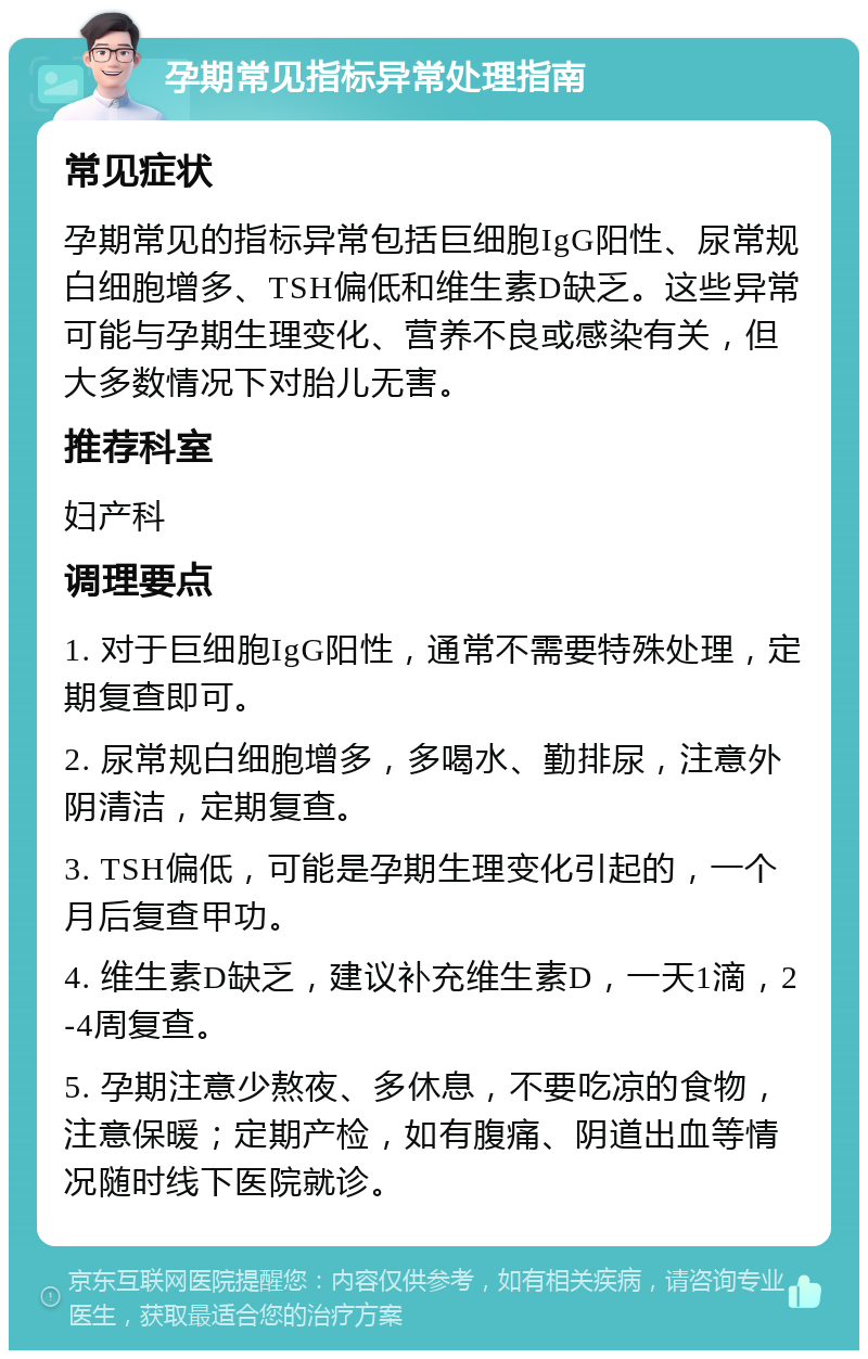 孕期常见指标异常处理指南 常见症状 孕期常见的指标异常包括巨细胞IgG阳性、尿常规白细胞增多、TSH偏低和维生素D缺乏。这些异常可能与孕期生理变化、营养不良或感染有关，但大多数情况下对胎儿无害。 推荐科室 妇产科 调理要点 1. 对于巨细胞IgG阳性，通常不需要特殊处理，定期复查即可。 2. 尿常规白细胞增多，多喝水、勤排尿，注意外阴清洁，定期复查。 3. TSH偏低，可能是孕期生理变化引起的，一个月后复查甲功。 4. 维生素D缺乏，建议补充维生素D，一天1滴，2-4周复查。 5. 孕期注意少熬夜、多休息，不要吃凉的食物，注意保暖；定期产检，如有腹痛、阴道出血等情况随时线下医院就诊。