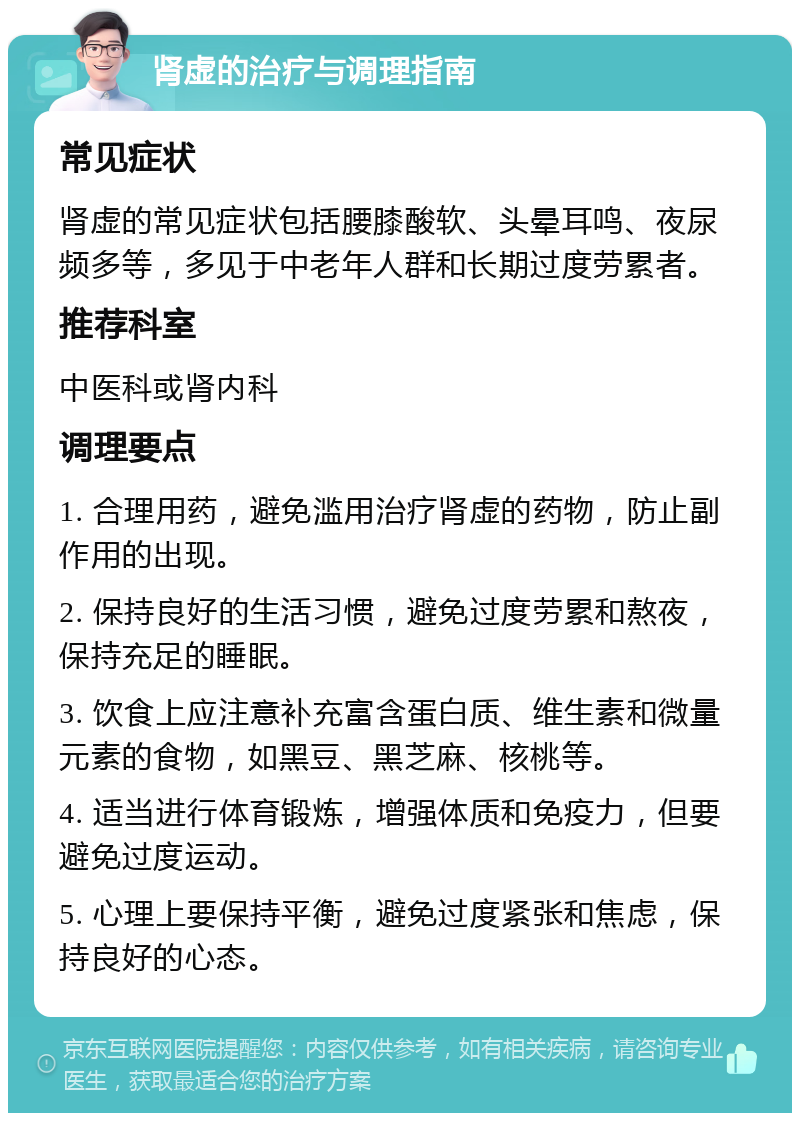 肾虚的治疗与调理指南 常见症状 肾虚的常见症状包括腰膝酸软、头晕耳鸣、夜尿频多等，多见于中老年人群和长期过度劳累者。 推荐科室 中医科或肾内科 调理要点 1. 合理用药，避免滥用治疗肾虚的药物，防止副作用的出现。 2. 保持良好的生活习惯，避免过度劳累和熬夜，保持充足的睡眠。 3. 饮食上应注意补充富含蛋白质、维生素和微量元素的食物，如黑豆、黑芝麻、核桃等。 4. 适当进行体育锻炼，增强体质和免疫力，但要避免过度运动。 5. 心理上要保持平衡，避免过度紧张和焦虑，保持良好的心态。