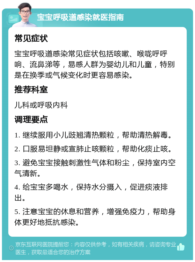 宝宝呼吸道感染就医指南 常见症状 宝宝呼吸道感染常见症状包括咳嗽、喉咙呼呼响、流鼻涕等，易感人群为婴幼儿和儿童，特别是在换季或气候变化时更容易感染。 推荐科室 儿科或呼吸内科 调理要点 1. 继续服用小儿豉翘清热颗粒，帮助清热解毒。 2. 口服易坦静或宣肺止咳颗粒，帮助化痰止咳。 3. 避免宝宝接触刺激性气体和粉尘，保持室内空气清新。 4. 给宝宝多喝水，保持水分摄入，促进痰液排出。 5. 注意宝宝的休息和营养，增强免疫力，帮助身体更好地抵抗感染。