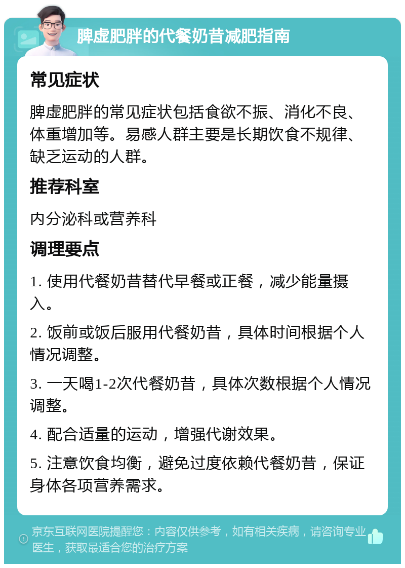 脾虚肥胖的代餐奶昔减肥指南 常见症状 脾虚肥胖的常见症状包括食欲不振、消化不良、体重增加等。易感人群主要是长期饮食不规律、缺乏运动的人群。 推荐科室 内分泌科或营养科 调理要点 1. 使用代餐奶昔替代早餐或正餐，减少能量摄入。 2. 饭前或饭后服用代餐奶昔，具体时间根据个人情况调整。 3. 一天喝1-2次代餐奶昔，具体次数根据个人情况调整。 4. 配合适量的运动，增强代谢效果。 5. 注意饮食均衡，避免过度依赖代餐奶昔，保证身体各项营养需求。