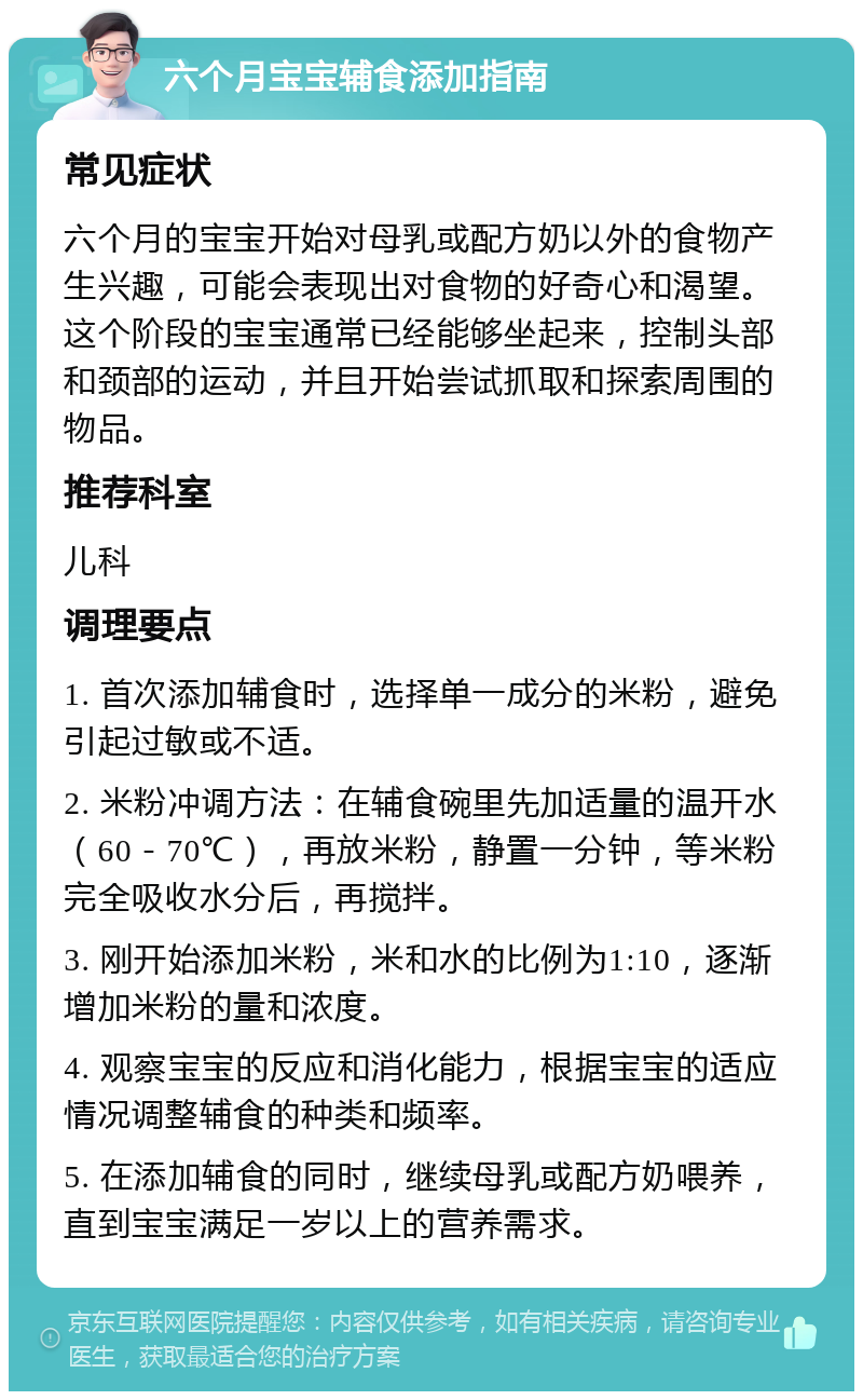 六个月宝宝辅食添加指南 常见症状 六个月的宝宝开始对母乳或配方奶以外的食物产生兴趣，可能会表现出对食物的好奇心和渴望。这个阶段的宝宝通常已经能够坐起来，控制头部和颈部的运动，并且开始尝试抓取和探索周围的物品。 推荐科室 儿科 调理要点 1. 首次添加辅食时，选择单一成分的米粉，避免引起过敏或不适。 2. 米粉冲调方法：在辅食碗里先加适量的温开水（60－70℃），再放米粉，静置一分钟，等米粉完全吸收水分后，再搅拌。 3. 刚开始添加米粉，米和水的比例为1:10，逐渐增加米粉的量和浓度。 4. 观察宝宝的反应和消化能力，根据宝宝的适应情况调整辅食的种类和频率。 5. 在添加辅食的同时，继续母乳或配方奶喂养，直到宝宝满足一岁以上的营养需求。