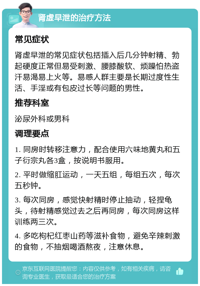 肾虚早泄的治疗方法 常见症状 肾虚早泄的常见症状包括插入后几分钟射精、勃起硬度正常但易受刺激、腰膝酸软、烦躁怕热盗汗易渴易上火等。易感人群主要是长期过度性生活、手淫或有包皮过长等问题的男性。 推荐科室 泌尿外科或男科 调理要点 1. 同房时转移注意力，配合使用六味地黄丸和五子衍宗丸各3盒，按说明书服用。 2. 平时做缩肛运动，一天五组，每组五次，每次五秒钟。 3. 每次同房，感觉快射精时停止抽动，轻捏龟头，待射精感觉过去之后再同房，每次同房这样训练两三次。 4. 多吃枸杞红枣山药等滋补食物，避免辛辣刺激的食物，不抽烟喝酒熬夜，注意休息。