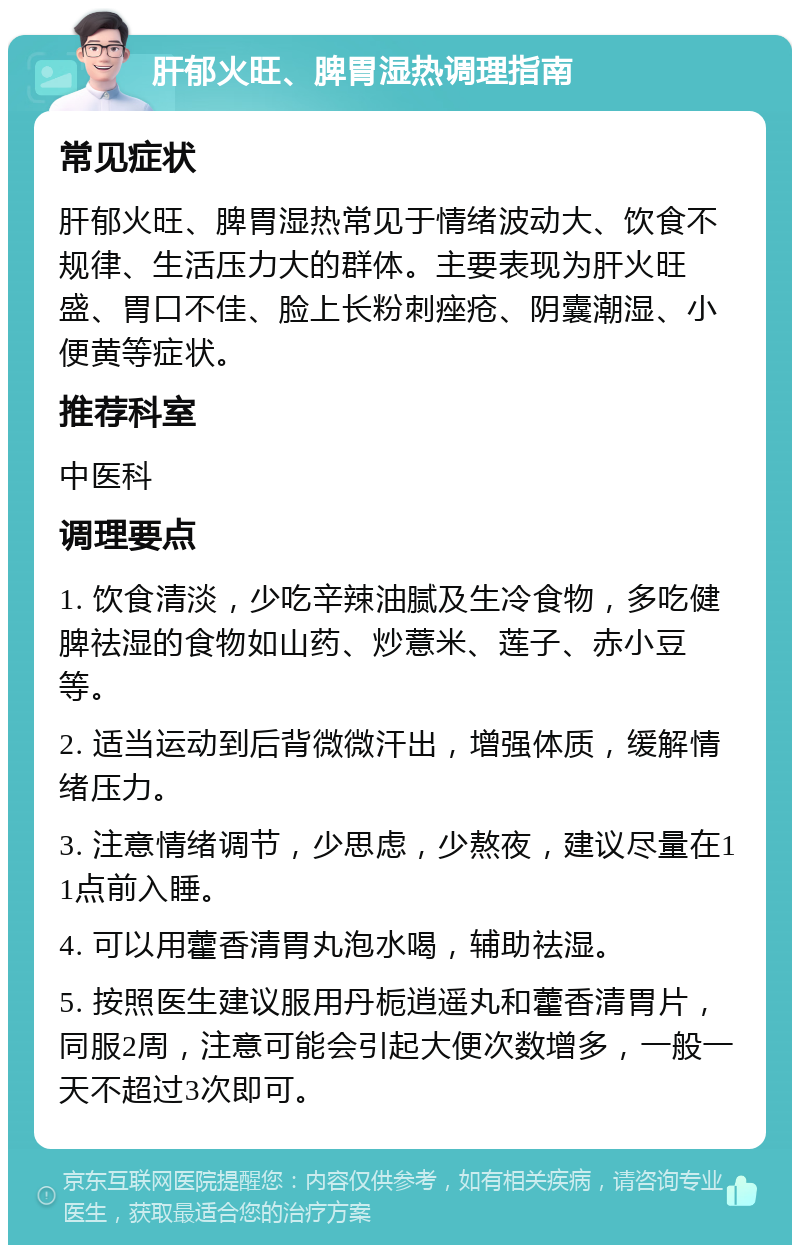 肝郁火旺、脾胃湿热调理指南 常见症状 肝郁火旺、脾胃湿热常见于情绪波动大、饮食不规律、生活压力大的群体。主要表现为肝火旺盛、胃口不佳、脸上长粉刺痤疮、阴囊潮湿、小便黄等症状。 推荐科室 中医科 调理要点 1. 饮食清淡，少吃辛辣油腻及生冷食物，多吃健脾祛湿的食物如山药、炒薏米、莲子、赤小豆等。 2. 适当运动到后背微微汗出，增强体质，缓解情绪压力。 3. 注意情绪调节，少思虑，少熬夜，建议尽量在11点前入睡。 4. 可以用藿香清胃丸泡水喝，辅助祛湿。 5. 按照医生建议服用丹栀逍遥丸和藿香清胃片，同服2周，注意可能会引起大便次数增多，一般一天不超过3次即可。