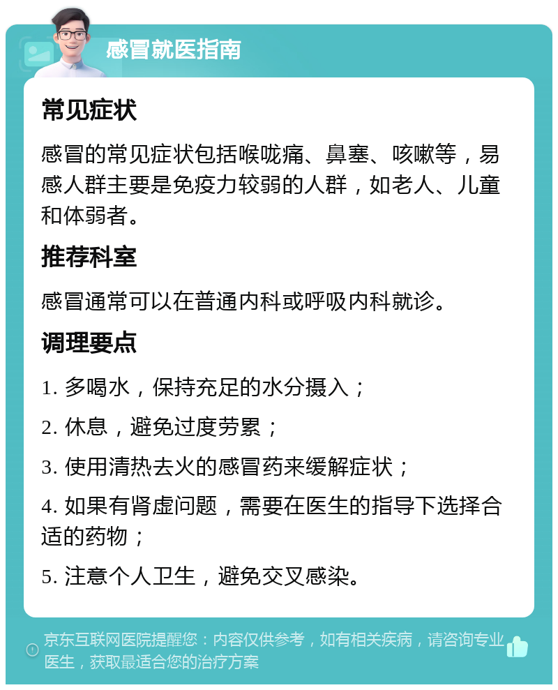 感冒就医指南 常见症状 感冒的常见症状包括喉咙痛、鼻塞、咳嗽等，易感人群主要是免疫力较弱的人群，如老人、儿童和体弱者。 推荐科室 感冒通常可以在普通内科或呼吸内科就诊。 调理要点 1. 多喝水，保持充足的水分摄入； 2. 休息，避免过度劳累； 3. 使用清热去火的感冒药来缓解症状； 4. 如果有肾虚问题，需要在医生的指导下选择合适的药物； 5. 注意个人卫生，避免交叉感染。