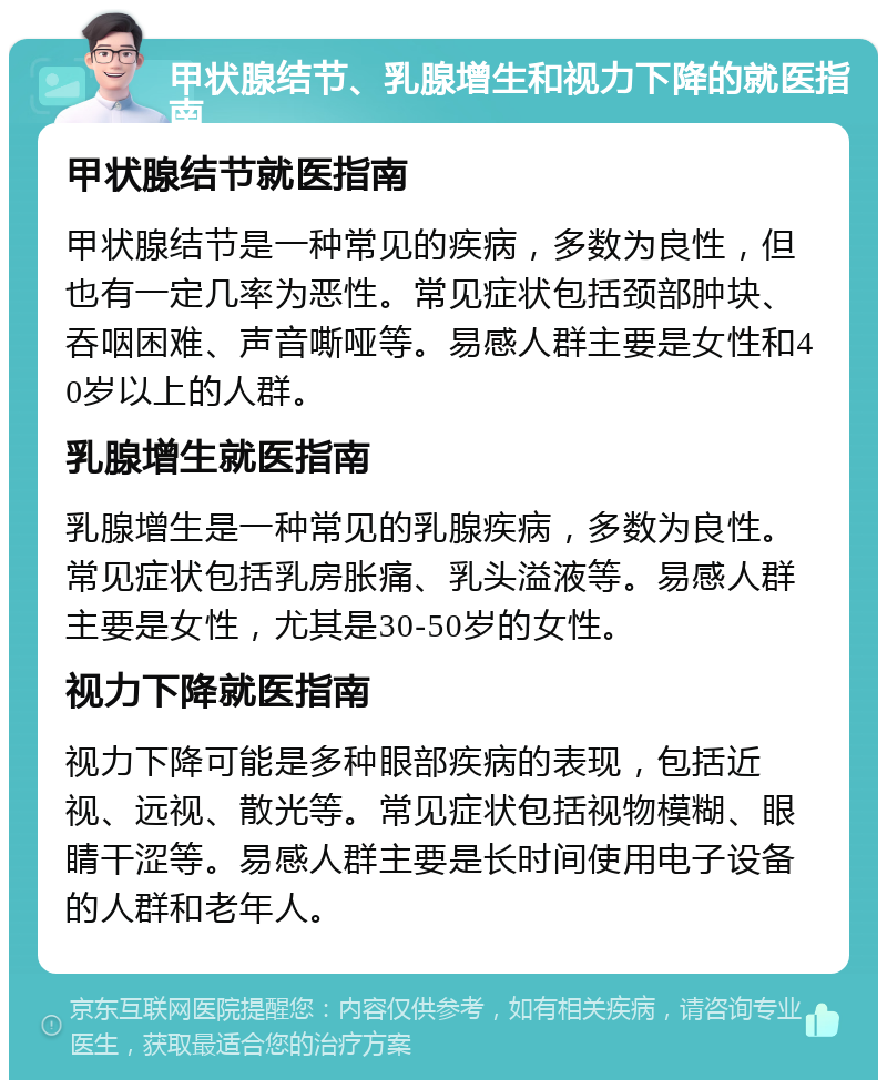 甲状腺结节、乳腺增生和视力下降的就医指南 甲状腺结节就医指南 甲状腺结节是一种常见的疾病，多数为良性，但也有一定几率为恶性。常见症状包括颈部肿块、吞咽困难、声音嘶哑等。易感人群主要是女性和40岁以上的人群。 乳腺增生就医指南 乳腺增生是一种常见的乳腺疾病，多数为良性。常见症状包括乳房胀痛、乳头溢液等。易感人群主要是女性，尤其是30-50岁的女性。 视力下降就医指南 视力下降可能是多种眼部疾病的表现，包括近视、远视、散光等。常见症状包括视物模糊、眼睛干涩等。易感人群主要是长时间使用电子设备的人群和老年人。