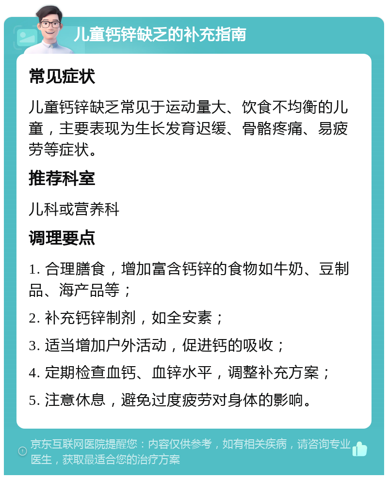 儿童钙锌缺乏的补充指南 常见症状 儿童钙锌缺乏常见于运动量大、饮食不均衡的儿童，主要表现为生长发育迟缓、骨骼疼痛、易疲劳等症状。 推荐科室 儿科或营养科 调理要点 1. 合理膳食，增加富含钙锌的食物如牛奶、豆制品、海产品等； 2. 补充钙锌制剂，如全安素； 3. 适当增加户外活动，促进钙的吸收； 4. 定期检查血钙、血锌水平，调整补充方案； 5. 注意休息，避免过度疲劳对身体的影响。