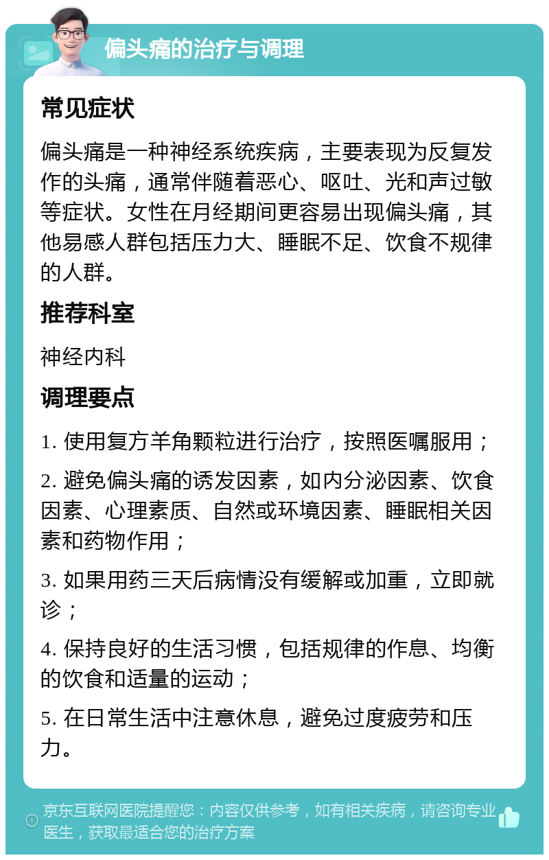 偏头痛的治疗与调理 常见症状 偏头痛是一种神经系统疾病，主要表现为反复发作的头痛，通常伴随着恶心、呕吐、光和声过敏等症状。女性在月经期间更容易出现偏头痛，其他易感人群包括压力大、睡眠不足、饮食不规律的人群。 推荐科室 神经内科 调理要点 1. 使用复方羊角颗粒进行治疗，按照医嘱服用； 2. 避免偏头痛的诱发因素，如内分泌因素、饮食因素、心理素质、自然或环境因素、睡眠相关因素和药物作用； 3. 如果用药三天后病情没有缓解或加重，立即就诊； 4. 保持良好的生活习惯，包括规律的作息、均衡的饮食和适量的运动； 5. 在日常生活中注意休息，避免过度疲劳和压力。