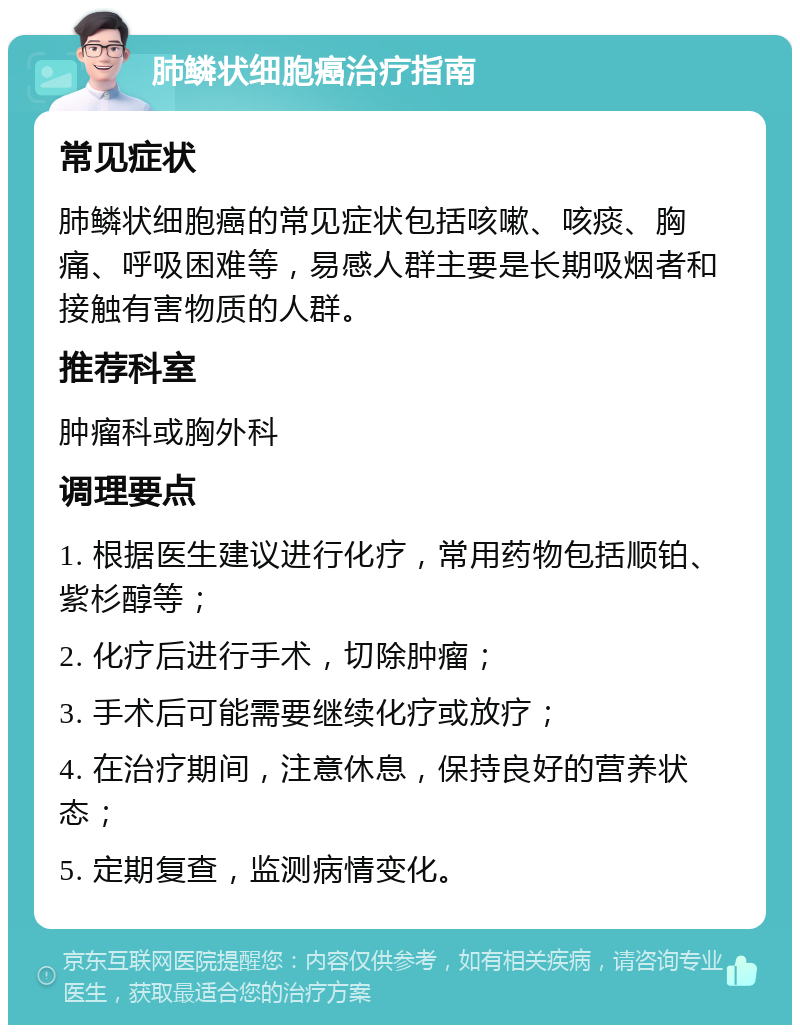 肺鳞状细胞癌治疗指南 常见症状 肺鳞状细胞癌的常见症状包括咳嗽、咳痰、胸痛、呼吸困难等，易感人群主要是长期吸烟者和接触有害物质的人群。 推荐科室 肿瘤科或胸外科 调理要点 1. 根据医生建议进行化疗，常用药物包括顺铂、紫杉醇等； 2. 化疗后进行手术，切除肿瘤； 3. 手术后可能需要继续化疗或放疗； 4. 在治疗期间，注意休息，保持良好的营养状态； 5. 定期复查，监测病情变化。