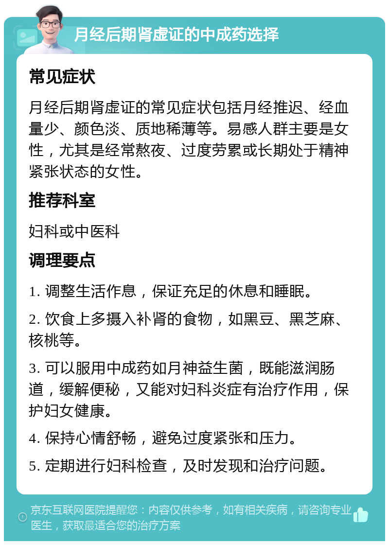 月经后期肾虚证的中成药选择 常见症状 月经后期肾虚证的常见症状包括月经推迟、经血量少、颜色淡、质地稀薄等。易感人群主要是女性，尤其是经常熬夜、过度劳累或长期处于精神紧张状态的女性。 推荐科室 妇科或中医科 调理要点 1. 调整生活作息，保证充足的休息和睡眠。 2. 饮食上多摄入补肾的食物，如黑豆、黑芝麻、核桃等。 3. 可以服用中成药如月神益生菌，既能滋润肠道，缓解便秘，又能对妇科炎症有治疗作用，保护妇女健康。 4. 保持心情舒畅，避免过度紧张和压力。 5. 定期进行妇科检查，及时发现和治疗问题。