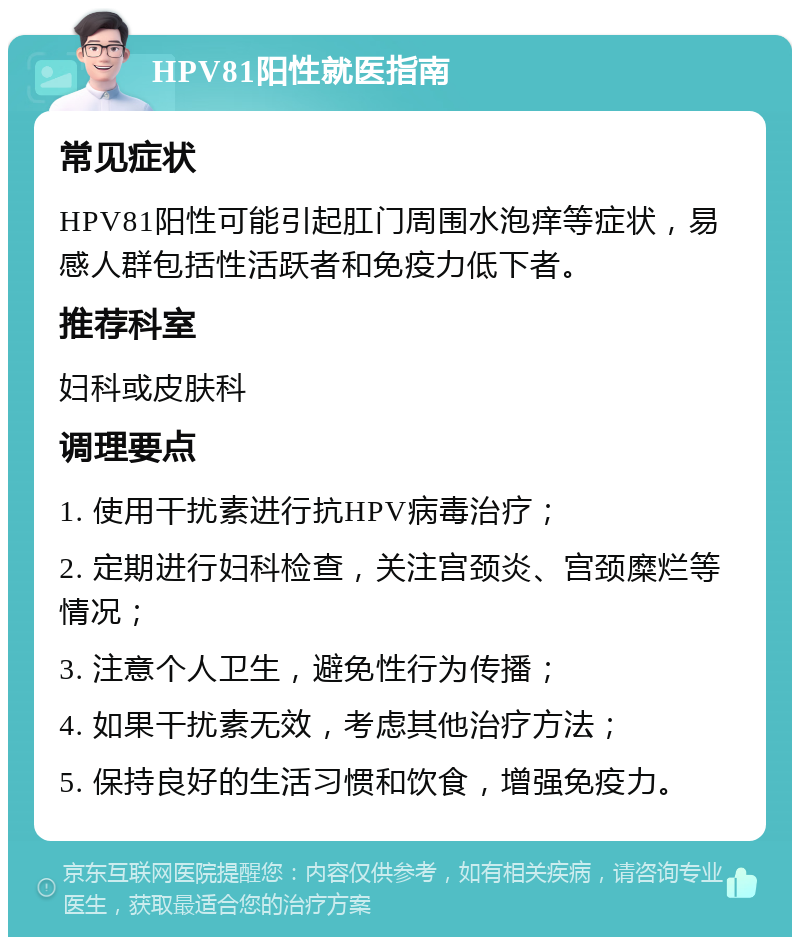 HPV81阳性就医指南 常见症状 HPV81阳性可能引起肛门周围水泡痒等症状，易感人群包括性活跃者和免疫力低下者。 推荐科室 妇科或皮肤科 调理要点 1. 使用干扰素进行抗HPV病毒治疗； 2. 定期进行妇科检查，关注宫颈炎、宫颈糜烂等情况； 3. 注意个人卫生，避免性行为传播； 4. 如果干扰素无效，考虑其他治疗方法； 5. 保持良好的生活习惯和饮食，增强免疫力。